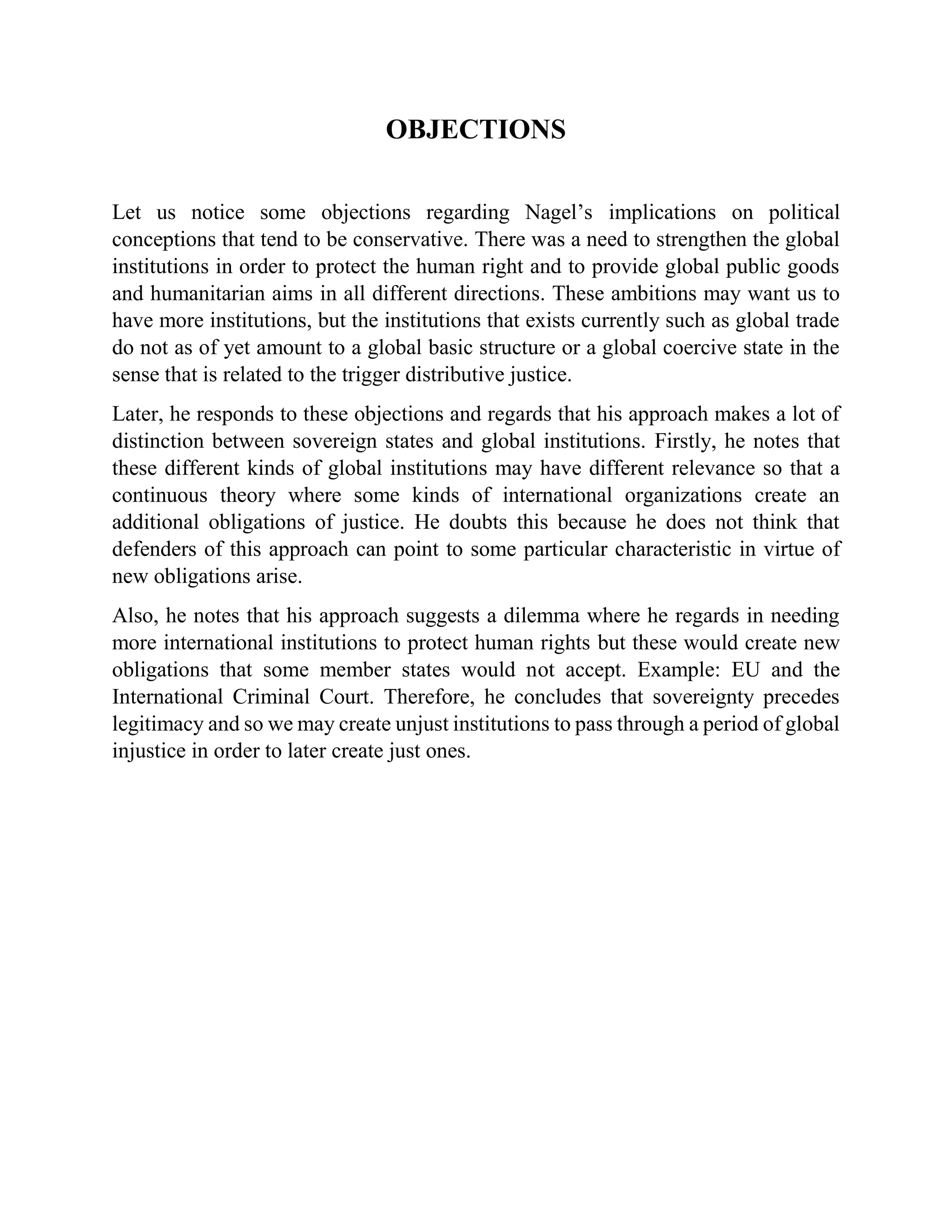 OBJECTIONS
Let us notice some objections regarding Nagel’s implications on political
conceptions that tend to be conservative. There was a need to strengthen the global
institutions in order to protect the human right and to provide global public goods
and humanitarian aims in all different directions. These ambitions may want us to
have more institutions, but the institutions that exists currently such as global trade
do not as of yet amount to a global basic structure or a global coercive state in the
sense that is related to the trigger distributive justice.
Later, he responds to these objections and regards that his approach makes a lot of
distinction between sovereign states and global institutions. Firstly, he notes that
these different kinds of global institutions may have different relevance so that a
continuous theory where some kinds of international organizations create an
additional obligations of justice. He doubts this because he does not think that
defenders of this approach can point to some particular characteristic in virtue of
new obligations arise.
Also, he notes that his approach suggests a dilemma where he regards in needing
more international institutions to protect human rights but these would create new
obligations that some member states would not accept. Example: EU and the
International Criminal Court. Therefore, he concludes that sovereignty precedes
legitimacy and so we may create unjust institutions to pass through a period of global
injustice in order to later create just ones.
 