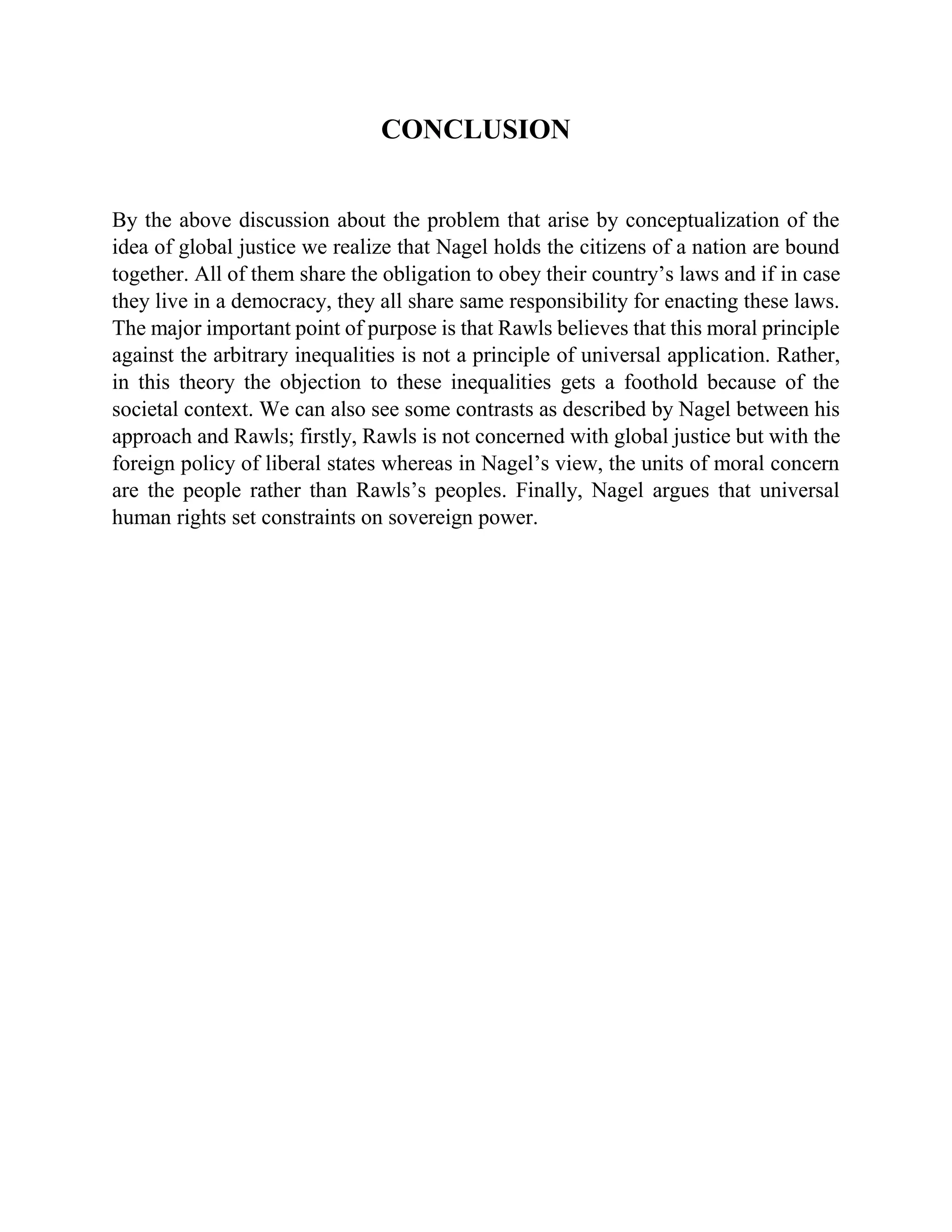 CONCLUSION
By the above discussion about the problem that arise by conceptualization of the
idea of global justice we realize that Nagel holds the citizens of a nation are bound
together. All of them share the obligation to obey their country’s laws and if in case
they live in a democracy, they all share same responsibility for enacting these laws.
The major important point of purpose is that Rawls believes that this moral principle
against the arbitrary inequalities is not a principle of universal application. Rather,
in this theory the objection to these inequalities gets a foothold because of the
societal context. We can also see some contrasts as described by Nagel between his
approach and Rawls; firstly, Rawls is not concerned with global justice but with the
foreign policy of liberal states whereas in Nagel’s view, the units of moral concern
are the people rather than Rawls’s peoples. Finally, Nagel argues that universal
human rights set constraints on sovereign power.
 