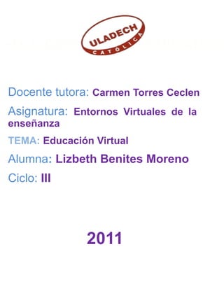 EDUCACION Y HUMANIDADES

Docente tutora: Carmen Torres Ceclen
Asignatura: Entornos Virtuales de la
enseñanza
TEMA: Educación Virtual
Alumna: Lizbeth Benites Moreno
Ciclo: III




               2011
 