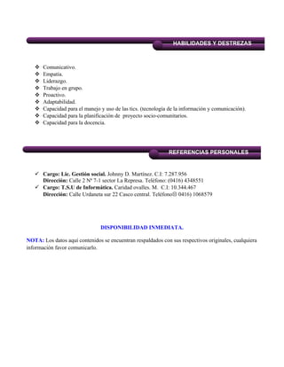  Comunicativo.
 Empatía.
 Liderazgo.
 Trabajo en grupo.
 Proactivo.
 Adaptabilidad.
 Capacidad para el manejo y uso de las tics. (tecnología de la información y comunicación).
 Capacidad para la planificación de proyecto socio-comunitarios.
 Capacidad para la docencia.
 Cargo: Lic. Gestión social. Johnny D. Martínez. C.I: 7.287.956
Dirección: Calle 2 Nª 7-1 sector La Represa. Teléfono: (0416) 4348551
 Cargo: T.S.U de Informática. Caridad ovalles. M. C.I: 10.344.467
Dirección: Calle Urdaneta sur 22 Casco central. Teléfono 0416) 1068579
DISPONIBILIDAD INMEDIATA.
NOTA: Los datos aquí contenidos se encuentran respaldados con sus respectivos originales, cualquiera
información favor comunicarlo.
REFERENCIAS PERSONALES
HABILIDADES Y DESTREZAS
 