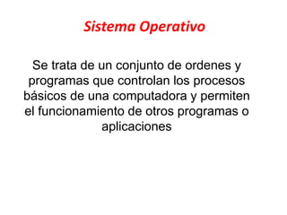 Sistema Operativo
Se trata de un conjunto de ordenes y
programas que controlan los procesos
básicos de una computadora y permiten
el funcionamiento de otros programas o
aplicaciones
 