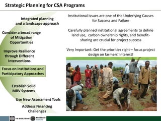 Integrated planning 
and a landscape approach 
Consider a broad range of Mitigation Opportunities 
Improve Resilience through Different Interventions 
Focus on Institutions and Participatory Approaches 
Strategic Planning for CSA Programs 
Establish Solid MRV Systems 
Use New Assessment Tools 
Address Financing Challenges 
Institutional issues are one of the Underlying Causes for Success and Failure 
Carefully planned institutional agreements to define land use, carbon ownership rights, and benefit- sharing are crucial for project success 
Very Important: Get the priorities right – focus project design on farmers’ interest!  