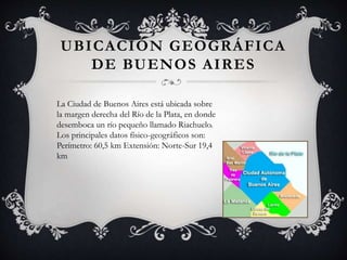 UBICACIÓN GEOGRÁFICA
DE BUENOS AIRES
La Ciudad de Buenos Aires está ubicada sobre
la margen derecha del Río de la Plata, en donde
desemboca un río pequeño llamado Riachuelo.
Los principales datos físico-geográficos son:
Perímetro: 60,5 km Extensión: Norte-Sur 19,4
km
 