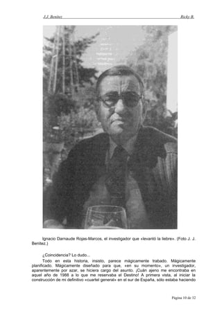 J.J. Benítez Ricky B.
Ignacio Darnaude Rojas-Marcos, el investigador que «levantó la liebre». (Foto J. J.
Benitez.)
¿Coincidencia? Lo dudo...
Todo en esta historia, insisto, parece mágicamente trabado. Mágicamente
planificado. Mágicamente diseñado para que, «en su momento», un investigador,
aparentemente por azar, se hiciera cargo del asunto. ¡Cuán ajeno me encontraba en
aquel año de 1988 a lo que me reservaba el Destino! A primera vista, al iniciar la
construcción de mi definitivo «cuartel general» en el sur de España, sólo estaba haciendo
Página 10 de 32
 