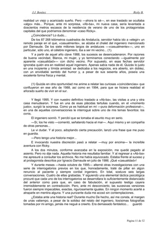 J.J. Benítez Ricky B.
realidad un viejo y acariciado sueño. Pero —ahora lo sé—, en ese traslado se ocultaba
«algo» más... Porque, ante mi sorpresa, «Ab-ba», mi nueva casa, sería levantada a
doscientos metros escasos de la residencia de verano de uno de los protagonistas
capitales del que podríamos denominar «caso Ricky».
¿Coincidencia? Lo dudo...
De los 87 268 kilómetros cuadrados de Andalucía, servidor había ido a «elegir» un
remoto paraje en el que, «casualmente», se alzaba el chalet del ingeniero mencionado
por Darnaude. De los siete millones largos de andaluces —«casualmente»—, uno en
particular, sólo uno, el célebre ingeniero, iba a ser mi vecino... (1).
Y a partir de aquel año clave 1988, los sucesos se desencadenaron. Por razones
de buena vecindad, Blanca, mi mujer, y yo terminamos conectando —igualmente por
aparente «casualidad»— con dicho vecino. Por supuesto, en esas fechas servidor
ignoraba quién era en realidad aquel ingeniero. Apenas sabía nada de él. Quizás lo justo
en una incipiente y tímida amistad: se dedicaba a los negocios, era abierto, sin doblez,
con un envidiable sentido del humor y, a pesar de sus sesenta años, poseía una
excelente forma física y mental.
(1) Quizás en otra oportunidad me anime a relatar las curiosas «coincidencias» que
confluyeron en ese año de 1988, así como en 1994, para que se hiciera realidad el
añorado sueño de vivir en el sur.
Y llegó 1995. Y con nuestro definitivo traslado a «Ab-ba», las visitas a una y otra
casa menudearon. Y fue en una de esas plácidas tertulias cuando, en el «momento
justo», surgió la sorpresa. Como ya es habitual en mí —pura deformación profesional—,
en una de aquellas conversaciones le interrogué sobre uno de mis temas favoritos: los
ovnis.
El ingeniero sonrió. Y percibí que se tomaba el asunto muy en serio.
—Sí, los he visto —comentó, señalando hacia el mar—. Aquí mismo y en compañía
de otras personas...
Le vi dudar. Y al poco, adoptando cierta precaución, lanzó una frase que me puso
en guardia.
—Pero tengo una historia mejor...
E invocando nuestra discreción pasó a relatar —muy por encima— la increíble
aventura con Ricky.
A los dos minutos, conforme avanzaba en la exposición, me quedé pegado al
asiento. Pero no dije nada. Aquella historia me resultaba familiar. Y al regresar a «Ab-ba»
me apresuré a consultar los archivos. No me había equivocado. Estaba frente al suceso y
al protagonista descritos por Ignacio Darnaude en julio de 1986. ¡Qué «casualidad»!
Y durante meses —hasta octubre de 1995— alterné otras investigaciones con una
serie de interrogatorios previos en los que, honradamente, traté de pillar en algún
renuncio al paciente y siempre cordial ingeniero. En total, sostuve seis largas
conversaciones. Cuatro de ellas grabadas. Y siguiendo una elemental táctica psicológica
procuré que cada uno de los interrogatorios se desarrollara lo suficientemente distanciado
del anterior como para que, en caso de fabulación, el supuesto testigo cayera
irremisiblemente en contradicción. Pero, ante mi desconcierto, las sucesivas versiones
fueron siempre impecables, exactas, rigurosamente iguales. En ningún momento acerté a
atraparle en mentira alguna. Y una punzante duda me acosó sin contemplaciones.
¿Estaba ante una historia real? Durante mucho De hecho, así me consta, al margen
de unas vatiempo, a pesar de la solidez del relato del ingeniero, liosísimas fotografías
tomadas por mi amigo, jamás me negué a creerlo. Era demasiado fantástico... guardó
Página 11 de 32
 