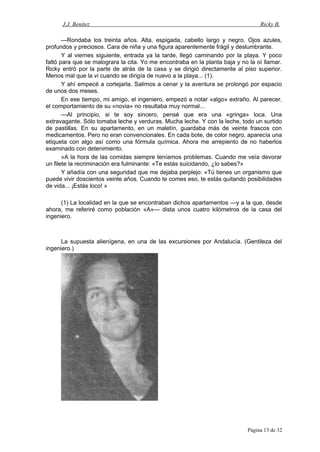 J.J. Benítez Ricky B.
—Rondaba los treinta años. Alta, espigada, cabello largo y negro. Ojos azules,
profundos y preciosos. Cara de niña y una figura aparentemente frágil y deslumbrante.
Y al viernes siguiente, entrada ya la tarde, llegó caminando por la playa. Y poco
faltó para que se malograra la cita. Yo me encontraba en la planta baja y no la oí llamar.
Ricky entró por la parte de atrás de la casa y se dirigió directamente al piso superior.
Menos mal que la vi cuando se dirigía de nuevo a la playa... (1).
Y ahí empecé a cortejarla. Salimos a cenar y la aventura se prolongó por espacio
de unos dos meses.
En ese tiempo, mi amigo, el ingeniero, empezó a notar «algo» extraño. Al parecer,
el comportamiento de su «novia» no resultaba muy normal...
—Al principio, si te soy sincero, pensé que era una «gringa» loca. Una
extravagante. Sólo tomaba leche y verduras. Mucha leche. Y con la leche, todo un surtido
de pastillas. En su apartamento, en un maletín, guardaba más de veinte frascos con
medicamentos. Pero no eran convencionales. En cada bote, de color negro, aparecía una
etiqueta con algo así como una fórmula química. Ahora me arrepiento de no haberlos
examinado con detenimiento.
»A la hora de las comidas siempre teníamos problemas. Cuando me veía devorar
un filete la recriminación era fulminante: «Te estás suicidando, ¿lo sabes?»
Y añadía con una seguridad que me dejaba perplejo: «Tú tienes un organismo que
puede vivir doscientos veinte años. Cuando te comes eso, te estás quitando posibilidades
de vida... ¡Estás loco! »
(1) La localidad en la que se encontraban dichos apartamentos —y a la que, desde
ahora, me referiré como población «A»— dista unos cuatro kilómetros de la casa del
ingeniero.
La supuesta alienígena, en una de las excursiones por Andalucía. (Gentileza del
ingeniero.)
Página 13 de 32
 