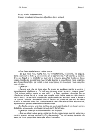 J.J. Benítez Ricky B.
Ricky, la bella norteamericana.
Imagen tomada por el ingeniero. (Gentileza de mi amigo.)
—Que fuera vegetariana no implica rareza...
—Es que había más, mucho más. Su comportamiento, en general, era esquivo.
Salía a comprar su leche y se encerraba en el apartamento. Y allí escribía y escribía.
Creo que llegué a ver alrededor de cuarenta o cincuenta pequeñas libretas de tapas
negras, repletas de una escritura muy menuda. Cuando le pregunté qué hacía respondió
que «lo apuntaba todo». La verdad es que su curiosidad era insaciable y sus preguntas
muy extrañas.
—¿Por qué?
—Parecía una niña de doce años. De pronto se quedaba mirando a un pino y
preguntaba qué edad tenía. « ¿Por qué unas personas se dan la mano y otras se besan?
¿Qué sistema político tenéis en este país? ... » Eran cuestiones absurdas. De un
infantilismo tal que llegué a pensar que aquella mujer había vivido recluida durante
mucho tiempo. Le fascinaba, por ejemplo, que la paseara en automóvil y que la llevara a
los pueblos cercanos. Se quedaba absorta frente a un puesto de pescado. En cierta
ocasión, al descubrir en mi casa unas cabezas de mero disecadas volvió a recriminarme,
argumentando que «aquella costumbre era horrible».
»En Sevilla, durante una visita turística, se quedó asombrada al ver el gran número
de botellas almacenadas en el supermercado de El Corte Inglés.
—¿Por qué dices que su comportamiento era esquivo?
—Era una observadora, pero a distancia. En los restaurantes, cuando salíamos a
comer o a cenar, siempre elegía el rincón más apartado. Y se colocaba de espaldas a la
pared, de forma que pudiera contemplar a los comensales.
Página 14 de 32
 