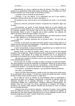 J.J. Benítez Ricky B.
Generalmente, yo venía a visitarla los fines de semana. Pues bien, el resto lo
pasaba en su apartamento. Daba largos paseos al atardecer, pero no hablaba con nadie.
Tampoco tomaba el sol. Como te digo, se encerraba y escribía.
—¿Llegaste a leer el contenido de esas libretas?
—Tampoco. Y fue una lástima. Yo le preguntaba qué era lo que escribía y
contestaba: «Escribo todo lo que veo, todo lo que pienso... »
»El problema es que, como te decía, yo la consideraba una «loca». Y no la tomaba
en serio.
Hasta que, cierto día, avanzada la relación, el ingeniero fue a descubrir «algo» que
le intrigó.
—Francamente, me asusté. Al verla desnuda reparé en un gran boquete que
presentaba en la parte posterior de su pierna derecha. Concretamente, en la región de
los músculos gemelos. Era enorme. Casi se le veía el hueso. La verdad es que
impresionaba. Cabía un puño. Y pregunté qué le había sucedido. Sus palabras me
dejaron de piedra, pero llovía sobre mojado y no la creí.
»Respondió que, en realidad, era un ser extraterrestre, que había tomado el cuerpo
de una mujer, fallecida en un accidente de autobús, en México.
»—¡Qué bien! —repliqué, pensando que me tomaba el pelo—. Así que eres una
extraterrestre...
»Y Ricky, en tono grave, sin asomo de broma, explicó «que se había metido en el
cadáver de una mujer que murió desangrada». Y añadió que, «entre los fallecidos en ese
autocar, éste era el cuerpo menos dañado».
» Como comprenderás, le seguí la corriente, sospechando que no estaba bien de la
cabeza. Pero, era tan hermosa que me dio lo mismo...
Durante horas, a lo largo de aquellos meses, insistí en el asunto del supuesto
accidente. Pero el ingeniero —lógica consecuencia de su escepticismo— no pudo ampliar
la información. Todo aquello se le antojó tan fantástico que no se preocupó de
profundizar en la revelación de su amiga. Recordaba, a lo sumo, dos o tres detalles más.
—Me dijo que el autobús se despeñó y que la mujer desangrada permaneció varias
horas atrapada bajo los hierros.
Eso fue todo. Por no saber, mi amigo no sabía ni la fecha ni el lugar del siniestro.
Otro grave obstáculo a la hora de emprender la investigación. México es un país inmenso
y, lamentablemente, cada año, los casos de «camionazos» —como allí denominan a los
accidentes de autobús— se cuentan por decenas. Pero sigamos paso a paso...
—Y comprendí —puntualizó el ingeniero— por qué siempre utilizaba pantalones.
—Por cierto, ¿se maquillaba?
—Nunca. Era todo menos femenina. Jamás he visto una mujer que se cuide menos.
No se perfumaba. No se pintaba. Y te diré más: carecía del sentido del pudor. Cuando
entraba al retrete, jamás cerraba la puerta. Le daba igual.
En mi afán por reunir un máximo de documentación sobre la personalidad y
costumbres de Ricky, me vi obligado, naturalmente, a interrogar al ingeniero sobre sus
relaciones sexuales con la supuesta alienígena. Y poco a poco, mi amigo fue
revelándome detalles que, posteriormente, resultarían altamente esclarecedores. Por
ejemplo: Ricky era una mujer fría. Nunca experimentó un orgasmo. Se limitaba a
complacer a su amante. Había aspectos sexuales que dominaba. En otros, en cambio,
era una completa ignorante.
—Quizás lo que más me llamó la atención —redondeó mi amigo— fue su extraña
forma de «disfrutar» del sexo. Cuando hacíamos el amor se tiraba de los cabellos. Al
preguntarle por qué hacía aquello respondió que en el cuero cabelludo se halla una de
las zonas erógenas de la mujer. Y pensé: «Está como una cabra.»
—¿Crees que se enamoró?
Página 15 de 32
 