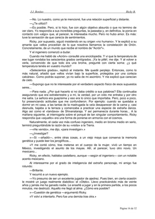 J.J. Benítez Ricky B.
—No. Lo nuestro, como ya te mencioné, fue una relación superficial y distante.
—¿Te utilizó?
—Es posible. Pero, si lo hizo, fue con algún objetivo absurdo o que no termino de
ver claro. Yo respondía a sus increíbles preguntas, la paseaba y, en definitiva, la ponía en
contacto con «algo» que, al parecer, le interesaba mucho. Pero no hubo amor. Es más:
tuve la sensación de que carecía de sentimientos.
Ricky, por supuesto, siguió insistiendo en su origen «no humano». Y le explicó a su
amante que «ellos procedían de lo que nosotros llamamos la constelación de Orión.
Concretamente, de un mundo que recibe el nombre de "Acrón"».
Y el ingeniero comenzó a dudar.
Cuando me habló de «Acrón» consulté una enciclopedia. Y vi que la temperatura de
ese lugar rondaba los seiscientos grados centígrados. ¡Ya te pillé!, me dije. Y al volver a
verla, convencido de que todo era una broma, pregunté con cierta sorna: ¿y qué
temperatura tenéis en vuestro mundo?
«Setecientos grados», replicó al instante. Me quedé perplejo. Entonces, como lo
más natural, añadió que «ellos vivían bajo la superficie, protegidos por una corteza
calcárea». Como podrás suponer, yo no salía de mi asombro. Y me explicó que carecían
de cielo.
—Supongo que no te interesaste por el verdadero aspecto físico de esos supuestos
seres...
—Para nada. ¿Por qué hacerlo si no daba crédito a sus palabras? Ella continuaba
asegurando que era extraterrestre y a mí, la verdad, por un oído me entraba y por otro
me salía. La señora era guapísima y eso era lo único que importaba. Pero, poco a poco,
fui presenciando actitudes que me confundieron. Por ejemplo: cuando se quedaba a
dormir en mi casa, a las tantas de la madrugada la veía desaparecer de la cama y, casi
desnuda, bajaba a la terraza y comenzaba a practicar una especie de extraña danza.
Algo así como el «tandava» de Shivanataraja. Y así permanecía durante horas... A la
mañana siguiente, al interrogarla sobre el porqué de tan singular comportamiento, Ricky
respondía que «aquello» era una forma de ponerse en armonía con el cosmos.
Naturalmente, el cada vez más confuso ingeniero, medio en broma medio en serio,
terminó preguntándole la razón de su «visita» a la Tierra.
—«He venido», me dijo, «para investigar».»
—¿Investigar?
»—Sí —añadió—, entre otras cosas, a un viejo maya que conserva la memoria
genética y puede leer los jeroglíficos...
»Y me contó cómo, tras meterse en el cuerpo de la mujer, vivió un tiempo en
México, investigando el asunto de los mayas. Allí, al parecer, tuvo otro novio. Un
mexicano...
Ricky, en efecto, hablaba castellano, aunque —según el ingeniero— con un notable
acento mexicano.
Al interesarme por el grado de inteligencia del extraño personaje, mi amigo fue
rotundo:
—Brillante.
Y recurrió a un nuevo ejemplo.
—Yo presumo de ser un excelente jugador de ajedrez. Pues bien, en cierta ocasión
le mostré un juego realmente diabólico: el «Otelo». Llevo practicándolo más de veinte
años y jamás me ha ganado nadie. Le enseñé a jugar y en la primera partida, a los pocos
minutos, me destrozó. Aquello me llegó al alma. ¿Cómo era posible?
»—Cuestión de genética —argumentó Ricky.
»Y volví a intentarlo. Pero fue una derrota tras otra.»
Página 16 de 32
 