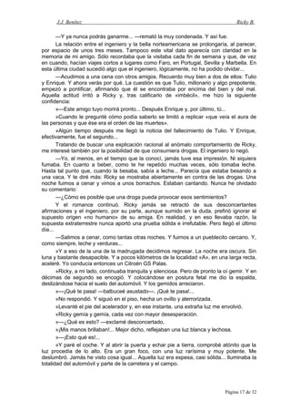 J.J. Benítez Ricky B.
—Y ya nunca podrás ganarme... —remató la muy condenada. Y así fue.
La relación entre el ingeniero y la bella norteamericana se prolongaría, al parecer,
por espacio de unos tres meses. Tampoco este vital dato aparecía con claridad en la
memoria de mi amigo. Sólo recordaba que la visitaba cada fin de semana y que, de vez
en cuando, hacían viajes cortos a lugares como Faro, en Portugal, Sevilla y Marbella. En
esta última ciudad sucedió algo que el ingeniero, lógicamente, no ha podido olvidar...
—Acudimos a una cena con otros amigos. Recuerdo muy bien a dos de ellos: Tulio
y Enrique. Y ahora verás por qué. La cuestión es que Tulio, millonario y algo prepotente,
empezó a pontificar, afirmando que él se encontraba por encima del bien y del mal.
Aquella actitud irritó a Ricky y, tras calificarlo de «imbécil», me hizo la siguiente
confidencia:
»—Este amigo tuyo morirá pronto... Después Enrique y, por último, tú...
»Cuando le pregunté cómo podía saberlo se limitó a replicar «que veía el aura de
las personas y que ése era el orden de las muertes».
»Algún tiempo después me llegó la noticia del fallecimiento de Tulio. Y Enrique,
efectivamente, fue el segundo...
Tratando de buscar una explicación racional al anómalo comportamiento de Ricky,
me interesé también por la posibilidad de que consumiera drogas. El ingeniero lo negó.
—Yo, al menos, en el tiempo que la conocí, jamás tuve esa impresión. Ni siquiera
fumaba. En cuanto a beber, como te he repetido muchas veces, sólo tomaba leche.
Hasta tal punto que, cuando la besaba, sabía a leche... Parecía que estaba besando a
una vaca. Y te diré más: Ricky se mostraba abiertamente en contra de las drogas. Una
noche fuimos a cenar y vimos a unos borrachos. Estaban cantando. Nunca he olvidado
su comentario:
—¿Cómo es posible que una droga pueda provocar esos sentimientos?
Y el romance continuó. Ricky jamás se retractó de sus desconcertantes
afirmaciones y el ingeniero, por su parte, aunque sumido en la duda, prefirió ignorar el
supuesto origen «no humano» de su amiga. En realidad, y en eso llevaba razón, la
supuesta extraterrestre nunca aportó una prueba sólida e irrefutable. Pero llegó el último
día...
—Salimos a cenar, como tantas otras noches. Y fuimos a un pueblecito cercano. Y,
como siempre, leche y verduras...
»Y a eso de la una de la madrugada decidimos regresar. La noche era oscura. Sin
luna y bastante desapacible. Y a pocos kilómetros de la localidad «A», en una larga recta,
aceleré. Yo conducía entonces un Citroén GS Palas.
»Ricky, a mi lado, continuaba tranquila y silenciosa. Pero de pronto la oí gemir. Y en
décimas de segundo se encogió. Y colocándose en postura fetal me dio la espalda,
deslizándose hacia el suelo del automóvil. Y los gemidos arreciaron.
»—¡Qué te pasa! —balbuceé asustado—. ¡Qué te pasa!...
»No respondió. Y siguió en el piso, hecha un ovillo y aterrorizada.
»Levanté el pie del acelerador y, en ese instante, una extraña luz me envolvió.
»Ricky gemía y gemía, cada vez con mayor desesperación.
»—¿Qué es esto? —exclamé desconcertado.
»¡Mis manos brillaban!... Mejor dicho, reflejaban una luz blanca y lechosa.
»—¡Esto qué es!...
»Y paré el coche. Y al abrir la puerta y echar pie a tierra, comprobé atónito que la
luz procedía de lo alto. Era un gran foco, con una luz rarísima y muy potente. Me
deslumbró. Jamás he visto cosa igual... Aquella luz era espesa, casi sólida... Iluminaba la
totalidad del automóvil y parte de la carretera y el campo.
Página 17 de 32
 