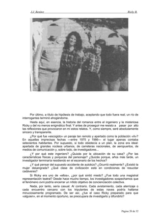 J.J. Benítez Ricky B.
Por último, a título de hipótesis de trabajo, aceptando que todo fuera real, un río de
interrogantes terminó ahogándome.
Hasta aquí, en esencia, la historia del romance entre el ingeniero y la misteriosa
Ricky y del no menos enigmático final. Y antes de proseguir me resisto a pasar por alto
las reflexiones que provocaron en mí estos relatos. Y, como siempre, seré absolutamente
sincero y transparente.
¿Por qué fue «escogido» un paraje tan remoto y apartado como la población «A»?
En aquellas imprecisas fechas —entre 1975 y 1986— el lugar apenas contaba
setecientos habitantes. Por supuesto, si todo obedecía a un plan, la zona era ideal:
apartada de grandes núcleos urbanos, de carreteras nacionales, de aeropuertos, de
medios de comunicación y, sobre todo, de investigadores...
¿Y por qué este ingeniero? ¿Quizás por la ubicación de su casa? ¿Por las
características físicas y psíquicas del personaje? ¿Quizás porque, años más tarde, un
investigador terminaría residiendo en el escenario de los hechos?
¿Y qué pensar del supuesto accidente de autobús? ¿Ocurrió realmente? ¿Existió la
mujer desangrada? ¿Qué clase de civilización está en condiciones de resucitar
cadáveres?
Si Ricky era uno de «ellos», ¿por qué sintió miedo? ¿Fue todo una magistral
representación teatral? Desde hace mucho tiempo, los investigadores sospechamos que
el fenómeno ovni podría encerrar un nítido objetivo de concienciación colectiva.
Nada, por tanto, sería casual. Al contrario. Cada avistamiento, cada aterrizaje o
cada encuentro cercano con los tripulantes de estas naves podría hallarse
minuciosamente programado. De ser así, ¿fue el caso Ricky preparado para que
«alguien», en el momento oportuno, se preocupara de investigarlo y difundirlo?
Página 20 de 32
 