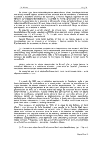 J.J. Benítez Ricky B.
En primer lugar, de no haber sido por ese extraordinario «final», lo más probable es
que Ricky hubiera seguido dormida en mis archivos. Fue la coherencia, la milimétrica
exactitud, la aplastante sinceridad del ingeniero y su rotunda negativa a aparecer en este
libro con su verdadera identidad lo que, en verdad, me movió a profundizar en semejante
laberinto. La descripción de lo acaecido la última noche encaja perfectamente con lo que
sabemos del fenómeno ovni. Un caso típico, me atrevo a remachar. Típico en lo referente
a la nave, en la luz proyectada y en la aproximación a un automóvil. No ya tan «típico»,
por supuesto, en el resto de la historia.
En segundo lugar, la versión original —de primera mano— poco tenía que ver con
lo detallado por Darnaude. La palabra «UMMO» jamás apareció en mis largas y múltiples
conversaciones con el ingeniero (1). En principio, como iremos viendo, el asunto es
mucho más complejo y trascendental.
Ignacio Darnaude tenía razón cuando, al final de su misiva, sugiere a los
investigadores que se proceda a un minucioso y riguroso análisis de los hechos.
Efectivamente, las sorpresas me dejarían sin aliento.
(1) Los célebres «ummitas» —supuestos extraterrestres— descendieron a la Tierra
en 1950, mezclándose, al parecer, con la raza humana. Llevo muchos años investigando
este asunto y estoy en condiciones de asegurar que, en contra de lo que afirman algunos,
el fenómeno es real. Lamentablemente, nadie lo ha investigado con un mínimo de rigor y
seriedad. Es posible que en un futuro no muy lejano me decida a revelar cuanto he
descubierto.
¿Cómo entender la súbita desaparición de Ricky? ¿Se la había llevado la
astronave? Más aún: si la historia era auténtica, ¿cómo entró en España? ¿Era éste el
único caso de «infiltrados» en la sociedad humana?
La verdad es que, en el mágico fenómeno ovni, ya no me sorprende nada..., y me
sigue sorprendiendo todo.
Y a partir de 1995, con mi definitivo asentamiento en Andalucía, lenta y casi
involuntariamente, fui implicándome en la investigación. Los casos de «transformación»
—por llamarlos de alguna manera— me atraían especialmente. En 1980 tuve la
oportunidad de indagar el primero. Y me desconcertó. Un guardia civil de tráfico, en las
proximidades de Jerez de la Frontera, había sido testigo de excepción de unos hechos
sorprendentes (1). En síntesis, nuestro hombre, tras perseguir con su moto a un objeto
volante no identificado, comprobó atónito cómo la nave se «convertía» primero en un
silencioso camión de mudanzas y, posteriormente, en dos lujosos automóviles,
perfectamente orillados en la carretera de Trebujena. Y llegó a ver a los ocupantes del
primer turismo, conversando, incluso, con el conductor. Aquellos «individuos» eran —o
parecían— seres humanos normales y corrientes.
Años después, en septiembre de 1989, en la playa de Los Bateles, en Conil
(Cádiz), cinco jóvenes de dicha localidad y una patrulla de la Guardia Civil fueron
igualmente testigos de otro suceso de parecido corte (2). Dos extraños y gigantescos
seres —sin rostro— se acostaron sobre la arena. Y en cuestión de segundos, tras
intercambiarse una pequeña esfera azul, se alzaron y caminaron en dirección al pueblo.
La sorpresa y el desconcierto de los testigos no tuvieron límite: aquellos seres habían
modificado su aspecto físico. Ahora aparecían como un hombre y una mujer, vestidos con
ropas normales. Y la pareja, como digo, penetró tranquilamente en Conil, inscribiéndose
en un hotel. Las identidades —alemanas— resultaron falsas...
(1) El minucioso relato fue publicado en mi libro La punta del iceberg (pp. 129 y ss.).
Página 21 de 32
 