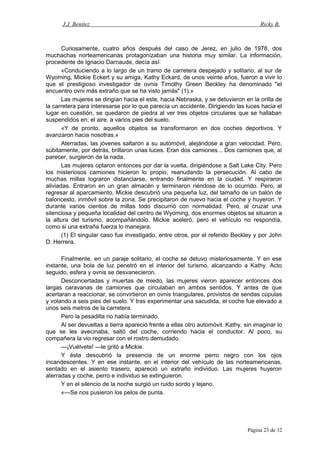J.J. Benítez Ricky B.
Curiosamente, cuatro años después del caso de Jerez, en julio de 1978, dos
muchachas norteamericanas protagonizaban una historia muy similar. La información,
procedente de Ignacio Darnaude, decía así:
«Conduciendo a lo largo de un tramo de carretera despejado y solitario, al sur de
Wyoming, Mickie Eckert y su amiga, Kathy Eckard, de unos veinte años, fueron a vivir lo
que el prestigioso investigador de ovnis Timothy Green Beckley ha denominado "el
encuentro ovni más extraño que se ha visto jamás" (1).»
Las mujeres se dirigían hacia el este, hacia Nebraska, y se detuvieron en la orilla de
la carretera para interesarse por lo que parecía un accidente. Dirigiendo las luces hacia el
lugar en cuestión, se quedaron de piedra al ver tres objetos circulares que se hallaban
suspendidos en; el aire, a varios pies del suelo.
«Y de pronto, aquellos objetos se transformaron en dos coches deportivos. Y
avanzaron hacia nosotras.»
Aterradas, las jóvenes saltaron a su automóvil, alejándose a gran velocidad. Pero,
súbitamente, por detrás, brillaron unas luces. Eran dos camiones... Dos camiones que, al
parecer, surgieron de la nada.
Las mujeres optaron entonces por dar la vuelta, dirigiéndose a Salt Lake City. Pero
los misteriosos camiones hicieron lo propio, reanudando la persecución. Al cabo de
muchas millas lograron distanciarse, entrando finalmente en la ciudad. Y respiraron
aliviadas. Entraron en un gran almacén y terminaron riéndose de lo ocurrido. Pero, al
regresar al aparcamiento, Mickie descubrió una pequeña luz, del tamaño de un balón de
baloncesto, inmóvil sobre la zona. Se precipitaron de nuevo hacia el coche y huyeron. Y
durante varios cientos de millas todo discurrió con normalidad. Pero, al cruzar una
silenciosa y pequeña localidad del centro de Wyoming, dos enormes objetos se situaron a
la altura del turismo, acompañándolo. Mickie aceleró, pero el vehículo no respondía,
como si una extraña fuerza lo manejara.
(1) El singular caso fue investigado, entre otros, por el referido Beckley y por John
D. Herrera.
Finalmente, en un paraje solitario, el coche se detuvo misteriosamente. Y en ese
instante, una bola de luz penetró en el interior del turismo, alcanzando a Kathy. Acto
seguido, esfera y ovnis se desvanecieron.
Desconcertadas y muertas de miedo, las mujeres vieron aparecer entonces dos
largas caravanas de camiones que circulaban en ambos sentidos. Y antes de que
acertaran a reaccionar, se convirtieron en ovnis triangulares, provistos de sendas cúpulas
y volando a seis pies del suelo. Y tras experimentar una sacudida, el coche fue elevado a
unos seis metros de la carretera.
Pero la pesadilla no había terminado.
Al ser devueltas a tierra apareció frente a ellas otro automóvil. Kathy, sin imaginar lo
que se les avecinaba, saltó del coche, corriendo hacia el conductor. Al poco, su
compañera la vio regresar con el rostro demudado.
—¡Vuélvete! —le gritó a Mickie.
Y ésta descubrió la presencia de un enorme perro negro con los ojos
incandescentes. Y en ese instante, en el interior del vehículo de las norteamericanas,
sentado en el asiento trasero, apareció un extraño individuo. Las mujeres huyeron
aterradas y coche, perro e individuo se extinguieron.
Y en el silencio de la noche surgió un ruido sordo y lejano.
«—Se nos pusieron los pelos de punta.
Página 23 de 32
 