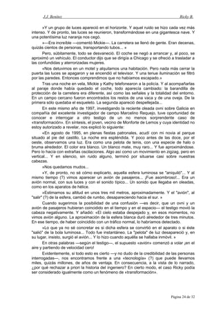 J.J. Benítez Ricky B.
»Y un grupo de luces apareció en el horizonte. Y aquel ruido se hizo cada vez más
intenso. Y de pronto, las luces se reunieron, transformándose en una gigantesca nave. Y
una potentísima luz naranja nos cegó.
»—Era increíble —comentó Mickie—. La carretera se llenó de gente. Eran decenas,
quizás cientos de personas, transportando tubos... »
Pero, súbitamente, todo se desvaneció. El coche se negó a arrancar y, al poco, se
aproximó un vehículo. El conductor dijo que se dirigía a Chicago y se ofreció a trasladar a
las confundidas y aterrorizadas mujeres.
«Nos detuvimos en un motel y alquilamos una habitación. Pero nada más cerrar la
puerta las luces se apagaron y se encendió el televisor. Y una tenue iluminación se filtró
por las paredes. Entonces comprendimos que no habíamos escapado.»
Tras una noche en vela, Mickie y Kathy telefonearon a la policía. Y al acompañarlas
al paraje donde había quedado el coche, todo aparecía cambiado: la barandilla de
protección de la carretera era diferente, así como las señales y la totalidad del entorno.
En un campo cercano fueron encontrados los restos de una vaca y de una oveja. De la
primera sólo quedaba el esqueleto. La segunda apareció despellejada...
En este mismo año de 1997, investigando la reciente oleada ovni sobre Galicia en
compañía del excelente investigador de campo Marcelino Requejo, tuve oportunidad de
conocer e interrogar a otro testigo de un no menos sorprendente caso de
«transformación». En síntesis, el joven, vecino de Monforte de Lemos y cuya identidad no
estoy autorizado a revelar, nos explicó lo siguiente:
«En agosto de 1995, en plenas fiestas patronales, acudí con mi novia al parque
situado al pie del castillo. La noche era espléndida. Y poco antes de las doce, por el
oeste, observamos una luz. Era como una pelota de tenis, con una especie de halo o
bruma alrededor. El color era blanco. Un blanco mate, muy raro... Y fue aproximándose.
Pero lo hacía con extrañas oscilaciones. Algo así como un movimiento en zigzag, pero en
vertical... Y en silencio, sin ruido alguno, terminó por situarse casi sobre nuestras
cabezas.
»Nos quedamos mudos...
»Y, de pronto, no sé cómo explicarlo, aquella esfera luminosa se "aniquiló"... Y al
mismo tiempo (?) vimos aparecer un avión de pasajeros... ¡Fue asombroso!... Era un
avión normal, con sus luces y con el sonido típico... Un sonido que llegaba en oleadas,
como en los aparatos de hélice.
»Estimamos su altitud en unos tres mil metros, aproximadamente. Y el "avión", al
"salir" (?) de la esfera, cambió de rumbo, desapareciendo hacia el sur. »
Cuando sugerimos la posibilidad de una confusión —es decir, que un ovni y un
avión de pasajeros hubieran coincidido en el tiempo y en el espacio— el testigo movió la
cabeza negativamente. Y añadió: «El cielo estaba despejado y, en esos momentos, no
vimos avión alguno. La aproximación de la esfera blanca duró alrededor de tres minutos.
En ese tiempo, de haber coincidido con un tráfico normal, lo habríamos detectado.
»Lo que ya no sé concretar es si dicha esfera se convirtió en el aparato o si éste
"salió" de la bola luminosa... Todo fue instantáneo. La "pelota" de luz desapareció y, en
su lugar, insisto, surgió el avión... Y lo hizo cuando aquélla se hallaba inmóvil. »
En otras palabras —según el testigo—, el supuesto «avión» comenzó a volar ¡en el
aire y partiendo de velocidad cero!
Evidentemente, si todo esto es cierto —y no dudo de la credibilidad de las personas
interrogadas—, nos encontramos frente a una «tecnología» (?) que puede llevarnos
miles, quizás millones, de años de ventaja. En consecuencia, a la vista de lo narrado,
¿por qué rechazar a priori la historia del ingeniero? En cierto modo, el caso Ricky podía
ser considerado igualmente como un fenómeno de «transformación».
Página 24 de 32
 