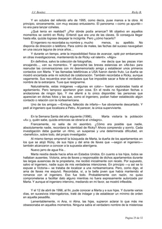 J.J. Benítez Ricky B.
Y en octubre del referido año de 1995, como decía, puse manos a la obra. Al
principio, sinceramente, con muy escaso entusiasmo. El panorama —como ya apunté—
no era para lanzar cohetes.
¿Qué tenía en realidad? ¿Por dónde podía arrancar? Mi objetivo en aquellos
momentos se centró en Ricky. Entendí que era una de las claves. Si conseguía llegar
hasta ella, quizás lograse despejar la incógnita. Pero ¿cómo hacerlo?
El ingeniero no recordaba su nombre y, mucho menos, su apellido. No
disponía de dirección o teléfono. Para colmo de males, las fechas del suceso navegaban
en una oscura laguna de once años...
Y durante un tiempo, ante la imposibilidad física de avanzar, opté por embarcarme
en otras investigaciones, manteniendo la de Ricky «al ralentí». «Algo»
En definitiva, salvo la colección de fotografías, me decía que las piezas irían
encajando..., «en su momento». Y aproveché las breves estancias en «Ab-ba» para
reanudar las conversaciones con mi desmemoriado amigo y establecer unos primeros
contactos con Marta. Y las llamadas telefónicas a USA fueron dando fruto. La dueña se
mostró encantada ante mi solicitud de colaboración. También recordaba a Ricky, aunque
vagamente. Sus recuerdos eran tan difusos que fue imposible sacar a flote el verdadero
nombre de la extranjera. Tuve que resignarme.
Naturalmente, estas imágenes —algunas en color— fueron exploradas hasta el
agotamiento. Pero tampoco aportaron gran cosa. En el revés no figuraban fechas o
anotaciones de ningún tipo. Y me aferré a lo único disponible: las personas que
aparecían en dichas fotos y las que, como el ingeniero, podían haber establecido algún
contacto o relación con la norteamericana.
Uno de los amigos —Enrique, fallecido de infarto— fue obviamente descartado. Y
pedí al ingeniero que localizara a Petru. Al parecer, la única superviviente.
En la Semana Santa del año siguiente (1996), Marta visitaría la población
«A» y, quién sabe, quizás entonces se obraría el «milagro».
Francamente, no salía de mi asombro. ¿Cómo era posible que nadie,
absolutamente nadie, recordara la identidad de Ricky? Ahora comprendo y sonrío. Cada
investigación debe guardar un ritmo, un suspense y una determinada dificultad, en
«beneficio», sobre todo, del propio investigador.
Al mismo tiempo emprendí la búsqueda de Marta, la dueña de los apartamentos en
los que se alojó Ricky, de sus hijos y del ama de llaves que —según el ingeniero—
también alcanzaron a conocer a la supuesta alienígena.
Nuevo jarro de agua fría...
Marta residía desde hacía años en Estados Unidos. En cuanto a los hijos, todos se
hallaban ausentes. Victoria, ama de llaves y responsable de dichos apartamentos durante
las largas ausencias de la propietaria, me recibió inicialmente con recelo. Por supuesto,
salvo el ingeniero, nadie supo de mis verdaderas intenciones. En principio —y así se lo
expuse a Victoria— se trataba de localizar a una norteamericana. Pero, como digo, el
ama de llaves me esquivó. Recordaba, sí, a la bella joven que había mantenido el
romance con el ingeniero. Eso fue todo. Probablemente con razón, no quiso
comprometerse a facilitar dato alguno mientras no fuera expresamente autorizada por
Marta. Y aunque el ingeniero intervino, mediando en mi favor, se mostró inflexible.
Y el 12 de abril de 1996, al fin, pude conocer a Marta y a sus hijas. Y durante varios
días, en sucesivos interrogatorios, traté de indagar y de establecer un mínimo de orden
en aquella pesadilla.
Lamentablemente, ni Ana, ni Alina, las hijas, supieron aclarar lo que más me
obsesionaba en aquellos momentos. Ninguna sabía el verdadero nombre de la misteriosa
Página 25 de 32
 