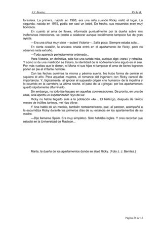 J.J. Benítez Ricky B.
forastera. La primera, nacida en 1968, era una niña cuando Ricky visitó el lugar. La
segunda, nacida en 1975, podía ser casi un bebé. De hecho, sus recuerdos eran muy
borrosos.
En cuanto al ama de llaves, informada puntualmente por la dueña sobre mis
inofensivas intenciones, se prestó a colaborar aunque inicialmente tampoco fue de gran
ayuda.
—Era una chica muy triste —aclaró Victoria—. Salía poco. Siempre estaba sola...
En cierta ocasión, la anciana criada entró en el apartamento de Ricky, pero no
observó nada extraño.
—Todo aparecía perfectamente ordenado...
Para Victoria, en definitiva, sólo fue una turista más, aunque algo «rara» y retraída.
Y como si de una maldición se tratara, la identidad de la norteamericana siguió en el aire.
Por más vueltas que le dieron, ni Marta ni sus hijas ni tampoco el ama de llaves lograron
poner en pie el irritante nombre.
Con las fechas corrimos la misma y pésima suerte. No hubo forma de centrar ni
siquiera el año. Para aquellas mujeres, el romance del ingeniero con Ricky careció de
importancia. Y, lógicamente, al ignorar el supuesto origen «no humano» de la inquilina y
lo ocurrido en la carretera la última noche, el paso de la «gringa» por los apartamentos
quedó rápidamente difuminado.
Sin embargo, no todo fue fracaso en aquellas conversaciones. De pronto, en una de
ellas, Ana aportó un esperanzador rayo de luz.
Ricky no había llegado sola a la población «A»... El hallazgo, después de tantos
meses de inútiles tanteos, me hizo vibrar.
Y Ana habló de un médico, también norteamericano, que, al parecer, acompañó a
la escurridiza Ricky durante los primeros días de su estancia en los apartamentos de su
madre.
—Dijo llamarse Spain. Era muy simpático. Sólo hablaba inglés. Y creo recordar que
estudió en la Universidad de Madison...
Marta, la dueña de los apartamentos donde se alojó Ricky. (Foto J. J. Benítez.)
Página 26 de 32
 