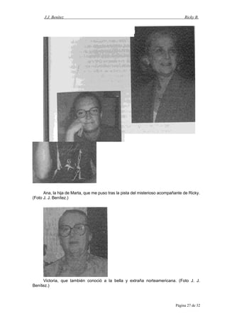 J.J. Benítez Ricky B.
Ana, la hija de Marta, que me puso tras la pista del misterioso acompañante de Ricky.
(Foto J. J. Benítez.)
Victoria, que también conoció a la bella y extraña norteamericana. (Foto J. J.
Benítez.)
Página 27 de 32
 