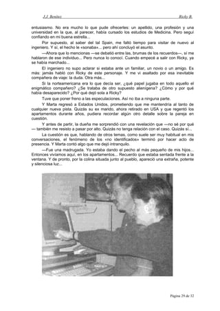 J.J. Benítez Ricky B.
entusiasmo. No era mucho lo que pude ofrecerles: un apellido, una profesión y una
universidad en la que, al parecer, había cursado los estudios de Medicina. Pero seguí
confiando en mi buena estrella...
Por supuesto, al saber del tal Spain, me faltó tiempo para visitar de nuevo al
ingeniero. Y sí, el hecho le «sonaba»... pero ahí concluyó el asunto.
—Ahora que lo mencionas —se debatió entre las, brumas de los recuerdos—, sí me
hablaron de ese individuo... Pero nunca lo conocí. Cuando empecé a salir con Ricky, ya
se había marchado...
El ingeniero no supo aclarar si estaba ante un familiar, un novio o un amigo. Es
más: jamás habló con Ricky de este personaje. Y me vi asaltado por esa inevitable
compañera de viaje: la duda. Otra más...
Si la norteamericana era lo que decía ser, ¿qué papel jugaba en todo aquello el
enigmático compañero? ¿Se trataba de otro supuesto alienígena? ¿Cómo y por qué
había desaparecido? ¿Por qué dejó sola a Ricky?
Tuve que poner freno a las especulaciones. Así no iba a ninguna parte.
Y Marta regresó a Estados Unidos, prometiendo que me mantendría al tanto de
cualquier nueva pista. Quizás su ex marido, ahora retirado en USA y que regentó los
apartamentos durante años, pudiera recordar algún otro detalle sobre la pareja en
cuestión.
Y antes de partir, la dueña me sorprendió con una revelación que —no sé por qué
— también me resisto a pasar por alto. Quizás no tenga relación con el caso. Quizás sí...
La cuestión es que, hablando de otros temas, como suele ser muy habitual en mis
conversaciones, el fenómeno de los «no identificados» terminó por hacer acto de
presencia. Y Marta contó algo que me dejó intranquilo.
—Fue una madrugada. Yo estaba dando el pecho al más pequeño de mis hijos...
Entonces vivíamos aquí, en los apartamentos... Recuerdo que estaba sentada frente a la
ventana. Y de pronto, por la colina situada junto al pueblo, apareció una extraña, potente
y silenciosa luz...
Página 29 de 32
 