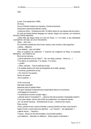 J.J. Benítez Ricky B.
USA
Lunes, 2 de septiembre (1996).
05 horas.
Cruzo el Distrito Federal sin tropiezos. Continúa lloviendo.
Aeropuerto internacional Benito Juárez.
«¡Vaya por Dios!... Empezamos bien. El tráfico aéreo es una espesa tela de araña.»
El vuelo de United Airlines despega con retraso. Según mis cuentas, con veintiocho
minutos y treinta segundos.
«¡Sólo falta que llegue tarde a la cita con Ricky...!» Y al miedo, a ese indeseable
«compañero» de viaje, se une el nerviosismo.
«Bien... ¡Ahí voy!»
El cronómetro señala las ocho horas, treinta y seis minutos y diez segundos.
«¡Adiós..., México!»
Y por delante... ¡dos mil millas!
Abro el cuaderno de «bitácora». Y examino las imágenes de Ricky, la supuesta
alienígena... por enésima vez.
Me la sé de memoria...
«¿Será realmente uno de "ellos"?... No, me niego a pensar... Ahora no... »
Y me aferro al cuestionario. Y lo repaso. Y lo corrijo...
—¿Café?
—Claro, señorita... Todo el café del mundo.
Y la azafata observa de reojo las fotografías de la bella «gringa».
Y comenta, guiñándome el ojo:
—Su novia es muy guapa...
Sonrío sin ganas.
«Si tú supieras...»
10.30, hora local.
Aterrizaje impecable.
Aplausos para el capitán Khein.
Y la gran metrópoli norteamericana resplandece altiva en el horizonte.
«¡Ha llegado el momento! »
Y al abandonar el avión sucede «algo»...
«¿Dónde está el "compañero"?... ¿Qué ha sido del punzante e implacable miedo?»
Y con paso rápido, camino del control de pasaportes, me respondo atónito:
«Sí, me siento tranquilo... Extrañamente en paz...» Examino las manos.
Pulso normal.
«Pero ¿dónde ha ido a parar el familiar y penoso temblor de hace unas horas?»
Inspiro hondo y sonrió para mis adentros... «¡La "fuerza"!... ¡Ha regresado!...»
«¡Merdi vienne..., "Abuelo"!»
Y busco... Busco en los interminables y funcionales pasillos...
«¡Un teléfono!... ¡Necesito un teléfono!... ¡Ricky espera mi llamada! »
Página 3 de 32
 