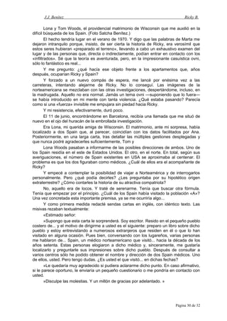 J.J. Benítez Ricky B.
Lona y Tom Woods, el providencial matrimonio de Wisconsin que me auxilió en la
difícil búsqueda de los Spain. (Foto Satcha Benítez.)
El hecho tendría lugar en el verano de 1970. Y digo que las palabras de Marta me
dejaron intranquilo porque, insisto, de ser cierta la historia de Ricky, era verosímil que
estos seres hubieran «preparado el terreno», llevando a cabo un exhaustivo examen del
lugar y de las personas que, directa o indirectamente, podían entrar en contacto con los
«infiltrados». Sé que la teoría es aventurada, pero, en la impresionante casuística ovni,
sólo lo fantástico es real...
Y me pregunto: ¿qué hacía ese objeto frente a los apartamentos que, años
después, ocuparían Ricky y Spain?
Y forzado a un nuevo compás de espera, me lancé por enésima vez a las
carreteras, intentando alejarme de Ricky. No lo conseguí. Las imágenes de la
norteamericana se mezclaban con las otras investigaciones, despertándome, incluso, en
la madrugada. Aquello no era normal. Jamás un tema ovni —suponiendo que lo fuera—
se había introducido en mi mente con tanta violencia. ¿Qué estaba pasando? Parecía
como si una «fuerza» invisible me empujara sin piedad hacia Ricky.
Y mi resistencia, efectivamente, duró poco.
El 11 de junio, encontrándome en Barcelona, recibía una llamada que me situó de
nuevo en el ojo del huracán de la embrollada investigación.
Era Lona, mi querida amiga de Wisconsin. El matrimonio, ante mi sorpresa, había
localizado a dos Spain que, al parecer, coincidían con los datos facilitados por Ana.
Posteriormente, en una larga carta, tras detallar las múltiples gestiones desplegadas y
que nunca podré agradecerles suficientemente, Tom y
Lona Woods pasaban a informarme de las posibles direcciones de ambos. Uno de
los Spain residía en el este de Estados Unidos. El otro, en el norte. En total, según sus
averiguaciones, el número de Spain existentes en USA se aproximaba al centenar. El
problema es que los dos figuraban como médicos. ¿Cuál de ellos era el acompañante de
Ricky?
Y empecé a contemplar la posibilidad de viajar a Norteamérica y de interrogarlos
personalmente. Pero ¿qué podía decirles? ¿Les preguntaba por su hipotético origen
extraterrestre? ¿Cómo contarles la historia de su atractiva compatriota?
No, aquello era de locos. Y traté de serenarme. Tenía que buscar otra fórmula.
Tenía que empezar por el principio. ¿Cuál de los Spain había visitado la población «A»?
Una vez concretada esta importante premisa, ya se me ocurriría algo...
Y como primera medida redacté sendas cartas en inglés, con idéntico texto. Las
misivas rezaban textualmente:
«Estimado señor:
»Supongo que esta carta le sorprenderá. Soy escritor. Resido en el pequeño pueblo
costero de... y el motivo de dirigirme a usted es el siguiente: preparo un libro sobre dicho
pueblo y estoy entrevistando a numerosos extranjeros que residen en él o que lo han
visitado en alguna ocasión. Pues bien, conversando con los lugareños, varias personas
me hablaron de... Spain, un médico norteamericano que visitó... hacia la década de los
años setenta. Estas personas elogiaron a dicho médico y, sinceramente, me gustaría
localizarlo y preguntarle sus impresiones sobre dicho pueblo. Después de consultar a
varios centros sólo he podido obtener el nombre y dirección de dos Spain médicos. Uno
de ellos, usted. Pero tengo dudas. ¿Es usted el que visitó... en dichas fechas?
»Le quedaría muy agradecido si pudiera aclararme dicho punto. En caso afirmativo,
si le parece oportuno, le enviaría un pequeño cuestionario o me pondría en contacto con
usted.
»Disculpe las molestias. Y un millón de gracias por adelantado. »
Página 30 de 32
 