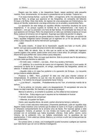 J.J. Benítez Ricky B.
Espero que los cielos, y los respectivos Spain, sepan perdonar esta pequeña
mentira. Pero, sinceramente, no me atreví a presentarme con la verdad. Todavía no...
Y en esas mismas fechas —junio de 1996—, el ingeniero, al fin, me colocaba tras la
pista de Petru, la amiga que aparecía en las fotografías, en compañía del fallecido
Enrique y de Ricky. Días más tarde, de regreso de unas pesquisas por Extremadura, me
detuve en Sevilla, sosteniendo una larga entrevista con la amable y sorprendida Petru.
La aportación de esta testigo en aquellos difíciles momentos resultaría de suma
importancia. Y no porque supiera el nombre de la norteamericana —de nuevo la
maldición— sino por su precisión a la hora de fijar fechas. Al contemplar las fotos en las
que aparecía con Enrique, Petru me proporcionó un dato que centraba la época en la que
Ricky sostuvo el romance con el ingeniero. Supongo que debió de percibir mi alegría.
Enrique fue operado de una grave dolencia «hacia 1980». Pues bien, en opinión de
Petru, aquellas imágenes fueron tomadas por el ingeniero en un fin de semana, «poco
antes o poco después de dicha intervención quirúrgica».
¡1980!
No podía creerlo... A pesar de la imprecisión, aquello era todo un triunfo. ¡Dios
santo!, con qué poco puede elevarse el ánimo del investigador...
Hacia 1980, én efecto, Ana, la niña que se sentó en las rodillas del ingeniero
cuando jugaba a las cartas, podía contar unos once o doce años. En principio, encajaba.
Ahora tenía que perfilar ese «poco antes o poco después».
Respecto a Ricky, Petru no supo qué decirme. Sólo la conoció ese fin de semana y
no hubo nada que llamara su atención.
—En todo caso —matizó—, sus ojos... Eran muy azules y hermosos.
—Y, pletórico, fui a reunirme de nuevo con el ingeniero. Esta vez sí tuve suerte. Al
mencionar la fecha de la operación, mi amigo, examinando las fotografías, asintió en
silencio. Y añadió convencido:
—Aquella visita a mí casa fue posterior a la operación de Enrique... Lo recuerdo
porque todavía estaba delicado.
Posterior a 1980... Pero ¿cuándo? El dato era vital para intentar ordenar el
rompecabezas. El problema es que las vías de acceso a dicha fecha empezaban a
agotarse. Y el instinto me empujó nuevamente hacia Victoria.
—¿Los libros?... Imposible... Probablemente los tiró Tom, el entonces marido de la
señora...
Y de la euforia, en minutos, pasé a la desesperación. El escopetazo del ama de
llaves me dejó inservible. Sin fuerzas y sin ganas de proseguir.
Blanca lo advirtió y, al contarle lo sucedido, su fino olfato la hizo exclamar:
—No te fíes... Estoy segura que ni siquiera se ha molestado en buscar.
Y remató, tratando de compensar:
—Además, te quedan los Spain...
Cierto, pero aquellos libros, de existir, podían ahorrarme tiempo y esfuerzo.
Y como si todo estuviera meticulosa y finamente planificado, justo en aquellos días
llegaron hasta nosotros unos rumores que le daban la razón a mi mujer y explicaban (?)
el refractario comportamiento de la anciana ama de llaves. Por razones ajenas a esta
investigación, Victoria, al parecer, no nos miraba con buena cara. ¿Motivo?: nuestra
amistad con el contratista que había levantado «Ab-ba». Este señor, vecino, como
Victoria, de la población «A», se hallaba enemistado con la guardesa de los
apartamentos. Y mire usted por dónde, Blanca y yo vinimos a sufrir las consecuencias de
ese contencioso...
Es curioso cómo, a veces, una investigación puede truncarse o peligrar por razones
que nada tienen que ver con la referida investigación.
Página 31 de 32
 