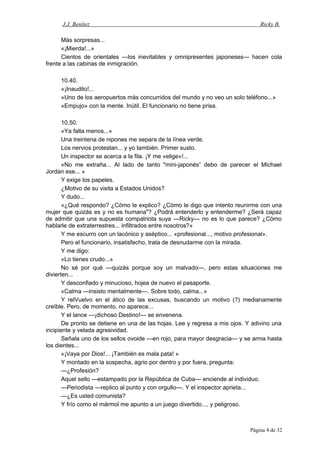 J.J. Benítez Ricky B.
Más sorpresas...
«¡Mierda!...»
Cientos de orientales —los inevitables y omnipresentes japoneses— hacen cola
frente a las cabinas de inmigración.
10.40.
«¡Inaudito!...
»Uno de los aeropuertos más concurridos del mundo y no veo un solo teléfono...»
«Empujo» con la mente. Inútil. El funcionario no tiene prisa.
10.50.
«Ya falta menos...»
Una treintena de nipones me separa de la línea verde.
Los nervios protestan... y yo también. Primer susto.
Un inspector se acerca a la fila. ¡Y me «elige»!...
«No me extraña... Al lado de tanto "mini-japonés” debo de parecer el Michael
Jordan ese... »
Y exige los papeles.
¿Motivo de su visita a Estados Unidos?
Y dudo...
«¿Qué respondo? ¿Cómo le explico? ¿Cómo le digo que intento reunirme con una
mujer que quizás es y no es humana"? ¿Podrá entenderlo y entenderme? ¿Será capaz
de admitir que una supuesta compatriota suya —Ricky— no es lo que parece? ¿Cómo
hablarle de extraterrestres... infiltrados entre nosotros?»
Y me escurro con un lacónico y aséptico... «profesional..., motivo profesional».
Pero el funcionario, insatisfecho, trata de desnudarme con la mirada.
Y me digo:
«Lo tienes crudo...»
No sé por qué —quizás porque soy un malvado—, pero estas situaciones me
divierten...
Y desconfiado y minucioso, hojea de nuevo el pasaporte.
«Calma —insisto mentalmente—. Sobre todo, calma...»
Y relVuelvo en el ático de las excusas, buscando un motivo (?) medianamente
creíble. Pero, de momento, no aparece...
Y el lance —¡dichoso Destino!— se envenena.
De pronto se detiene en una de las hojas. Lee y regresa a mis ojos. Y adivino una
incipiente y velada agresividad.
Señala uno de los sellos ovoide —en rojo, para mayor desgracia— y se arma hasta
los dientes...
«¡Vaya por Dios!... ¡También es mala pata! »
Y montado en la sospecha, agrio por dentro y por fuera, pregunta:
—¿Profesión?
Aquel sello —estampado por la República de Cuba— enciende al individuo.
—Periodista —replico al punto y con orgullo—. Y el inspector aprieta...
—¿Es usted comunista?
Y frío como el mármol me apunto a un juego divertido..., y peligroso.
Página 4 de 32
 