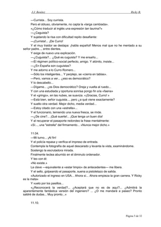 J.J. Benítez Ricky B.
—Currista... Soy currista.
Pero el obtuso, obviamente, no capta la «larga cambiada».
«¿Cómo traducir al inglés una expresión tan taurina?»
—¿Caguista?
Y sujetando la risa con dificultad repito desafiante:
—¡Currista!... ¡De Curro!
Y el muy traidor se destapa: ¡habla español! Menos mal que no he mentado a su
señor padre..., entre dientes.
Y exige de nuevo una explicación.
—¿Cuguista?... ¿Qué es cuguista? Y me ensaño...
—El régimen político-social perfecto, amigo. Y atónito, insiste...
—¿En España son cuguistas?
Y me adorno a lo Curro Romero...
—Sólo los inteligentes... Y perplejo, se «cierra en tablas».
—Pero, vamos a ver... ¿eso es democrático?
Y lo descabello...
—Dígame... ¿es Dios democrático? Oreja y vuelta al ruedo...
Y con una estudiada y oportuna sonrisa pongo fin a la «faena»
Y el «gringo», en las nubes, se suaviza. «¡Gracias, Curro! »
—Está bien, señor cuguista..., pero ¿a qué viene exactamente?
Y suelto otra verdad. Mejor dicho, media verdad...
—Estoy citado con una «estrella»...
Y el funcionario, temiendo una nueva fresca, se rinde.
—¿De cine?... ¡Qué suerte!... ¡Que tenga un buen día!
Y al recuperar el pasaporte redondeo la frase mentalmente:
«Sí..., una "estrella" del firmamento... »Nunca mejor dicho.»
11.04.
—Mi turno... ¡Al fin!
Y el policía repasa y verifica el impreso de entrada.
Contempla la fotografía de aquel descarado y levanta la vista, examinándome.
Sostengo la escrutadora mirada.
Finalmente teclea aburrido en el diminuto ordenador.
Y leo con él:
«No existe.»
La clave —equivalente a «estar limpio» de antecedentes— me libera.
Y el sello, golpeando el pasaporte, suena a pistoletazo de salida.
«Autorizado el ingreso en USA... Ahora sí... Ahora empieza la gran carrera. Y Ricky
es la meta»
Y vuelo por los pasillos...
«¿Reconocerá la verdad?... ¿Aceptará que no es de aquí?... ¿Admitirá la
aparentemente fantástica versión del ingeniero? ... ¿O me mandará a paseo? Pronto
saldré de dudas... Muy pronto...»
11.10.
Página 5 de 32
 