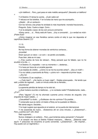 J.J. Benítez Ricky B.
«¡Un teléfono!... Pero ¿qué pasa en este maldito aeropuerto? ¡Necesito un teléfono!
»
Y el Destino (?) tensa la cuerda... ¡Cuán sabio es!
Y rebusco en los bolsillos. Y en la bolsa de mano que me acompaña...
«¡Nada!... ¡Ni un centavo!»
Con los nervios y las prisas he olvidado lo más importante: moneda fraccionaria...
Pregunto. Subo. Vuelvo a bajar. Corro...
Y en la estúpida «caza» de los coin procuro animarme:
«Estoy cerca..., sí... Ricky está ahí fuera... ¡Voy a conocerla!... ¡La verdad es mía!»
¡Pobre iluso!
¿Cómo imaginar en esa frenética carrera contra el reloj lo que me deparaba el
caprichoso Destino (?)?
11.15.
Desisto.
No hay forma de obtener monedas de veinticinco centavos...
¡Increíble!
Dicen que por un clavo —un coin— se perdió una batalla...
Pues bien, éste es mi caso.
« ¡Tres cuartos de hora de retraso!... Ricky pensará que he fallado, que no he
acudido a la cita...»
Y el Destino (?), impasible —«en su momento»—, destensa...
Y lo hace por boca de un amable japonés.
«Las tarjetas de crédito... ¿Cómo no se me ha ocurrido antes?... ¡Soy un inútil! »
Y la voz cálida y acariciante de Ricky —¡cómo no!— responde al primer toque.
—¡Por fin!
Y el Destino (?) se «explica»...
—¿Todo bien?... ¿Ha hecho un buen viaje?... Estaba preocupada... He tenido que
salir y acabo de regresar... Justo un minuto antes de su llamada...
¡Asombroso!
La aparente pérdida de tiempo no ha sido tal...
«¿Qué hubiera ocurrido si telefoneo... y no contesta nadie? Probablemente, nada...
¿O sí?
»Pero "alguien" (?) me ha ahorrado cuarenta ycinco minutos de angustia. Una
angustia de mayor calado... »
¿Casualidad? Lo dudo... ¿«Sutilezas» de mis «primos»? Es posible...
Y compruebo que es cierto: el miedo a Ricky se ha quedado en México...
Me siento seguro. Decidido...
Y la mujer sugiere que aguarde en el exterior, en la puerta de internacional.
Y me sorprende de nuevo... «Estaremos ahí en unos minutos...» ¿Estaremos?...
Pero ¿cuántos son? ¡Oh, Dios!
Debí suponerlo...
Nunca «trabajan» en solitario... Pero ¿qué tonterías estoy pensando? ¡Tranquilo!
Y el corazón me lleva al Distrito Federal mexicano... «Blanca... ¡Deberías estar
aquí!» Y presuroso me encamino al punto convenido. «¿Estaremos?... ¡No importa!...
Hoy puedo con un regimiento.»
Página 6 de 32
 
