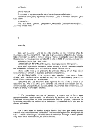 J.J. Benítez Ricky B.
¡Pobre incauto!
E ignorando lo que se preparaba, seguí trepando por aquella ilusión...
«¡No me lo creo! ¡Estoy a punto de conocerla!... ¿Será la misma de las fotos? ¿Y si
fuera otra?»
Y me corrijo...
«No... Eso sería... ¿cruel?... ¿Imposible? ¿Milagroso? ¿Despejaré la incógnita?...
¿Es Ricky uno de ellos? »
1
ESPAÑA
Esta gran incógnita —una de las más irritantes en mis veinticinco años de
investigación del fenómeno OVNI— hizo acto de presencia diez años atrás. En realidad,
todo empezó con una carta de mi buen amigo y veterano investigador Ignacio Darnaude
RojasMarcos. La misiva aparecía fechada el 6 de julio de 1986. En esencia, decía así (1):
«ROMANCE CON UNA UMMITA EN...
»ORIGEN DE LA INFORMACIÓN: Lyana... Es amiga personal del ingeniero...
»Nos relató esta historia en nuestra visita a su casa el 4-7-86. Lyana está casada
con un ingeniero norteamericano, y normalmente vive en Estados Unidos...
»Tiene cuatro hijos y es profesora de Universal History en un high school
norteamericano, y también es autora de guiones cinematográficos.
»EL PROTAGONISTA: Unos cincuenta años, ingeniero, buen aspecto físico,
atractivo, éxito con las mujeres, se dedica a negocios de construcción y gana mucho
dinero. Vive normalmente en..., y veranea en...
»SINOPSIS DE LOS HECHOS: Este ingeniero fue una noche a cenar a un
restaurante de... Vio a una chica joven cenando sola, entabló conversación con ella,
comieron juntos, y luego la llevó a su casa, donde estuvo varios días como invitada. Allí
hicieron el amor y vivieron como amantes.
(1) Por elementales razones de seguridad, y espero que el lector vaya
comprendiéndolas paulatinamente, he silenciado la identidad de algunos de los
Principales protagonistas de esta desconcertante historia, evitando igualmente la
localización geográfica de determinados escenarios. La gravedad de lo que aquí se
plantea así lo exige.
»En la chica todo era normal, aunque parecía "algo rara" por ciertos detalles
extraños en su comportamiento. Solía comer sólo alimentos vegetarianos. El ingeniero se
fue a... a hacer unos trabajos, y cuando volvió le dijeron que su amiga se había pasado
día y medio en un monte cercano, sin probar alimento.
Página 7 de 32
 