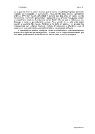 J.J. Benítez Ricky B.
por lo que me atrevo a creer e insinuar que la historia rescatada por Ignacio Darnaude
empezó a ser investigada «en su momento». Antes, servidor debía conocer y penetrar el
fenómeno OVNI con mayor profundidad. Y durante casi diez años, en efecto, he sido
intensamente «entrenado» para encajar y aceptar lo que, a primera vista, puede parecer
un escalofriante relato de la más pura ciencia ficción. Hoy sé que la historia que me
dispongo a narrar es perfectamente posible. Pero, también lo sé, sólo unos pocos
llegarán a aceptarla. No importa. También lo he dicho en público y en privado: los
investigadores ovni estamos haciendo Historia. Investigamos y difundimos para el
presente, sí, pero, sobre todo, para los historiadores y la sociedad del futuro.
Y desnudado mi corazón, proseguiré con los acontecimientos, procurando respetar
el orden cronológico en que se registraron. Un orden, con su propio «orden» interno, que
ratifica esa aparentemente audaz afirmación: «Ellos saben, controlan y dirigen.»
Página 9 de 32
 