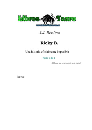 J.J. Benítez
Ricky B.Ricky B.
Una historia oficialmente imposible
Parte 1 de 3
A Blanca, que me acompañó hasta el final.
ÍNDICE
 