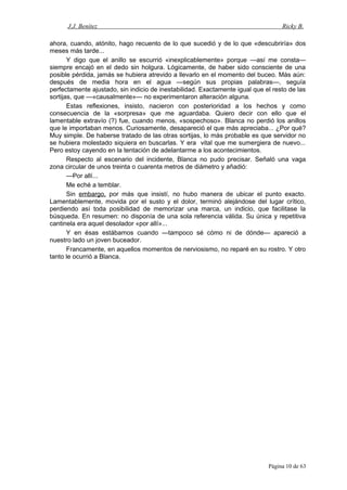 J.J. Benítez Ricky B.
ahora, cuando, atónito, hago recuento de lo que sucedió y de lo que «descubriría» dos
meses más tarde...
Y digo que el anillo se escurrió «inexplicablemente» porque —así me consta—
siempre encajó en el dedo sin holgura. Lógicamente, de haber sido consciente de una
posible pérdida, jamás se hubiera atrevido a llevarlo en el momento del buceo. Más aún:
después de media hora en el agua —según sus propias palabras—, seguía
perfectamente ajustado, sin indicio de inestabilidad. Exactamente igual que el resto de las
sortijas, que —«causalmente»— no experimentaron alteración alguna.
Estas reflexiones, insisto, nacieron con posterioridad a los hechos y como
consecuencia de la «sorpresa» que me aguardaba. Quiero decir con ello que el
lamentable extravío (?) fue, cuando menos, «sospechoso». Blanca no perdió los anillos
que le importaban menos. Curiosamente, desapareció el que más apreciaba... ¿Por qué?
Muy simple. De haberse tratado de las otras sortijas, lo más probable es que servidor no
se hubiera molestado siquiera en buscarlas. Y era vital que me sumergiera de nuevo...
Pero estoy cayendo en la tentación de adelantarme a los acontecimientos.
Respecto al escenario del incidente, Blanca no pudo precisar. Señaló una vaga
zona circular de unos treinta o cuarenta metros de diámetro y añadió:
—Por allí...
Me eché a temblar.
Sin embargo, por más que insistí, no hubo manera de ubicar el punto exacto.
Lamentablemente, movida por el susto y el dolor, terminó alejándose del lugar crítico,
perdiendo así toda posibilidad de memorizar una marca, un indicio, que facilitase la
búsqueda. En resumen: no disponía de una sola referencia válida. Su única y repetitiva
cantinela era aquel desolador «por allí»...
Y en ésas estábamos cuando —tampoco sé cómo ni de dónde— apareció a
nuestro lado un joven buceador.
Francamente, en aquellos momentos de nerviosismo, no reparé en su rostro. Y otro
tanto le ocurrió a Blanca.
Página 10 de 63
 