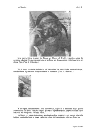 J.J. Benítez Ricky B.
Una oportunísima imagen de Blanca en Sharm el Sheikh, instantes antes de
empezar a bucear. En su mano derecha el anillo de oro desaparecido misteriosamente en
el mar Rojo. (Foto J. J. Benítez.)
En la mano izquierda de Blanca, los tres anillos de menor valor sentimental que,
curiosamente, siguieron en su lugar durante la inmersión. (Foto J. J. Benítez.)
Y en inglés, delicadamente, pero con firmeza, sugirió a la desolada mujer que lo
acompañara a la orilla. Y ocurrió «algo» que no he logrado explicar. Lapresencia de aquel
individuo me tranquilizó. Y le dejé hacer.
Lo lógico —y estas deducciones son igualmente a posteriori— es que yo mismo la
hubiera conducido hasta la playa. La herida exigía ciertos cuidados mínimos. Pues no.
Página 11 de 63
 
