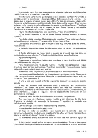 J.J. Benítez Ricky B.
Y empujado, como digo, por una especie de «fuerza» implacable ajusté las gafas,
dirigiéndome hacia el impreciso... «por allí».
Y sostuve una lucha interna que tampoco he sido capaz de clarificar. Por un lado, el
sentido común y la experiencia —dispongo del título de buceador de una «estrella»— me
decían que el empeño era poco menos que estéril. Por otro, sin embargo, «algo» sutil y
férreo me tenía hipotecado, casi hipnotizado: debía bajar, debía buscar... Pero en esos
instantes no fui consciente del posible origen de aquella enigmática «fuerza». Y justifiqué
el afán por hallar el anillo en la imagen de una Blanca llorosa y entristecida.
Sencillamente, me conmovió y quise complacerla.
Hoy ya no estoy tan seguro de este argumento... Y sigo preguntándome:
«¿Qué habría sucedido si, en mi debate interior, hubiese triunfado el sentido
común?»
Pero todo estaba «escrito». Meticulosamente «escrito». Y esa poderosa «fuerza»
se hundió conmigo en la mar... Y me «escoltó y dirigió» hasta el final.
La hipotética área marcada por mi mujer no era muy profunda. Esto me animó...
relativamente.
Y tomando una de las masas de coral como punto de partida, fui buceando en
círculos.
El fondo, alfombrado de rocas, coral y cascajo, se presentó esta vez como un
territorio atormentado y burlón. Y el desánimo bajó también a las profundidades.
Aquello era imposible...
Tropezar con el pequeño aro hubiera sido un milagro y, como dice Dios en A 33 000
pies, ni Él cree en los milagros...
Pero, inexplicablemente (?), aquella «fuerza» —rotunda y sin concesiones— siguió
tirando de aquel perplejo submarinista. Y continué explorando y repasando cada hueco,
cada piedra, cada mata de algas a mi alcance.
Y el tiempo, como sospechaba, fue quemándose inútil e inexorablemente.
Las regulares salidas al exterior me proporcionaron un discreto coraje. Blanca, en la
orilla, permanecía atenta y expectante. No podía, no quería defraudarla. Aquel anillo era
un tesoro. Tenía que dar con él.
Y una y otra vez regresé al fondo, esperando descubrir un revelador destello
dorado.
Y hoy me asombro ante semejante ardor y tenacidad. En circunstancias
«normales», un rastreo de quince minutos habría sido más que suficiente para
desestimar y abandonar el ridículo empeño. Pero las «circunstancias», evidentemente, no
eran «normales»... «Algo» o «alguien» parecía especialmente interesado en que
permaneciera en el agua.
Y continué hasta las siete. Probablemente, el momento «programado».
Tras una hora de infructuoso trabajo, rendido y con síntomas de frío, tomé
finalmente la decisión de suspender la búsqueda. Y consideré la preciada joya
definitivamente perdida.
Con una amarga sensación de fracaso me dirigí a la orilla.
Y sucedió «algo» igualmente poco común...
En lugar de nadar en superficie —que hubiera sido lo correcto— opté por
aproximarme buceando prácticamente pegado al fondo. ¿Fue un intento inconsciente de
apurar la estancia en el agua? Nunca lo he sabido.
Fui avanzando lenta y suavemente sobre las cada vez más cercanas agujas de
coral.
A decir verdad, aquél no fue un comportamiento ortodoxo. Bucear a tan escasa
profundidad, con la permanente amenaza de los cuchillos coralíferos, era una temeridad.
Página 13 de 63
 