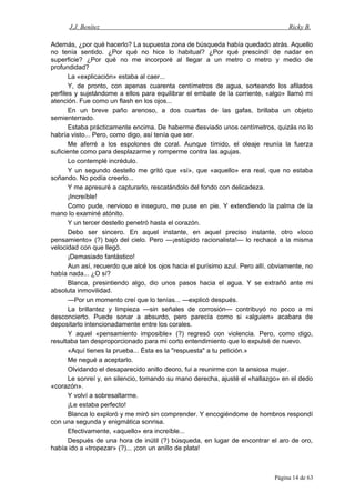 J.J. Benítez Ricky B.
Además, ¿por qué hacerlo? La supuesta zona de búsqueda había quedado atrás. Aquello
no tenía sentido. ¿Por qué no hice lo habitual? ¿Por qué prescindí de nadar en
superficie? ¿Por qué no me incorporé al llegar a un metro o metro y medio de
profundidad?
La «explicación» estaba al caer...
Y, de pronto, con apenas cuarenta centímetros de agua, sorteando los afilados
perfiles y sujetándome a ellos para equilibrar el embate de la corriente, «algo» llamó mi
atención. Fue como un flash en los ojos...
En un breve paño arenoso, a dos cuartas de las gafas, brillaba un objeto
semienterrado.
Estaba prácticamente encima. De haberme desviado unos centímetros, quizás no lo
habría visto... Pero, como digo, así tenía que ser.
Me aferré a los espolones de coral. Aunque tímido, el oleaje reunía la fuerza
suficiente como para desplazarme y romperme contra las agujas.
Lo contemplé incrédulo.
Y un segundo destello me gritó que «sí», que «aquello» era real, que no estaba
soñando. No podía creerlo...
Y me apresuré a capturarlo, rescatándolo del fondo con delicadeza.
¡Increíble!
Como pude, nervioso e inseguro, me puse en pie. Y extendiendo la palma de la
mano lo examiné atónito.
Y un tercer destello penetró hasta el corazón.
Debo ser sincero. En aquel instante, en aquel preciso instante, otro «loco
pensamiento» (?) bajó del cielo. Pero —¡estúpido racionalista!— lo rechacé a la misma
velocidad con que llegó.
¡Demasiado fantástico!
Aun así, recuerdo que alcé los ojos hacia el purísimo azul. Pero allí, obviamente, no
había nada... ¿O sí?
Blanca, presintiendo algo, dio unos pasos hacia el agua. Y se extrañó ante mi
absoluta inmovilidad.
—Por un momento creí que lo tenías... —explicó después.
La brillantez y limpieza —sin señales de corrosión— contribuyó no poco a mi
desconcierto. Puede sonar a absurdo, pero parecía como si «alguien» acabara de
depositarlo intencionadamente entre los corales.
Y aquel «pensamiento imposible» (?) regresó con violencia. Pero, como digo,
resultaba tan desproporcionado para mi corto entendimiento que lo expulsé de nuevo.
«Aquí tienes la prueba... Ésta es la "respuesta" a tu petición.»
Me negué a aceptarlo.
Olvidando el desaparecido anillo deoro, fui a reunirme con la ansiosa mujer.
Le sonreí y, en silencio, tomando su mano derecha, ajusté el «hallazgo» en el dedo
«corazón».
Y volví a sobresaltarme.
¡Le estaba perfecto!
Blanca lo exploró y me miró sin comprender. Y encogiéndome de hombros respondí
con una segunda y enigmática sonrisa.
Efectivamente, «aquello» era increíble...
Después de una hora de inútil (?) búsqueda, en lugar de encontrar el aro de oro,
había ido a «tropezar» (?)... ¡con un anillo de plata!
Página 14 de 63
 