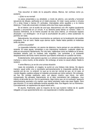 J.J. Benítez Ricky B.
Tras escuchar el relato de la pequeña odisea, Blanca, tan confusa como yo,
exclamó:
—¡Esto no es normal!
La pieza presentaba a su alrededor, a modo de adorno, una sencilla y funcional
secuencia de dibujos, perforada en el metal precioso. En total, nueve puntos o círculos
(?) y otras líneas o barras (?) verticales, intercaladas entre aquéllos y a la misma
distancia. Y todo ello encerrado o limitado entre dos finas rayas paralelas.
En el interior, con el auxilio de una lupa, descubrimos una «R» inglesa igualmente
grabada y circunscrita en un círculo. A su derecha podía leerse un número: «925.» A
escasos milímetros, en el mismo ecuador de esa zona interna, un minúsculo espacio
ahuecado —un rectángulo— en el que la acumulación de polvo y otras sustancias no
permitía ver nada.
Naturalmente, los primeros movimientos se centraron en la localización del posible
propietario. Fue en vano. Nadie supo darnos razón. Nadie había perdido el misterioso
anillo de plata.
¿Cómo era posible?
La impecable brillantez, sin asomo de deterioro, hacía pensar en una pérdida muy
reciente. En esas aguas, sometidas a una intensísima insolación, cualquier objeto de
plata se oscurecería rápidamente. Por otro lado, hallándose como se hallaba en la arena,
resultaba extraño que no hubiese sido engullido. Las corrientes y el incesante
desplazamiento del fondo marino tendrían que haberlo enterrado en cuestión de horas...
Evidentemente, todo parecía apuntar a un extravío producido quizás aquella misma
mañana o, como mucho, el día anterior. Sin embargo, el aviso no causó efecto. Nadie lo
reclamó.
Y entre Blanca y yo se dio una curiosa situación.
Lejos de consolarla, el «regalo» la sumió en una tristeza más densa. De alguna
manera, aquel anillo vino a recordarle permanentemente la irreparable pérdida de su
querido aro de oro. Lo entendí. Lo que ya no era tan normal es que, en mi caso, el
«recién llegado» pqdiera eclipsar el malestar provocado por dicho extravío. Sin embargo,
así fue. No consigo explicarlo, pero, por alguna «razón» que intuía, me sentí
compensado. No pensaba, lógicamente, en el valor crematístico del «hallazgo», muy
inferior al del anillo de oro. Era un sentimiento. Algo íntimo que, en mi confusión, aparecía
estrechamente asociado a la «señal» que había solicitado nada más pisar Egipto. Pero
esa intuición (?) no sería ratificada durante aquellos días. Eso llegaría «en su momento».
Concretamente, en septiembre de aquel mismo año...
El asunto, finalmente, para la mayoría de los que tuvieron noticia de él, quedó
relegado a lo que aparentemente era: una espectacular e insólita casualidad.
Página 15 de 63
 