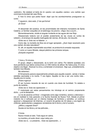 J.J. Benítez Ricky B.
«petición». No estaban al tanto de mi «pacto» con aquellos «seres»: una «señal» que
conirmara la bondad del caso Ricky.
E hice lo único que podía hacer: dejar que los acontecimientos prosiguieran su
curso.
Y siguieron, claro está. ¡Y de qué forma!
¡El Sinaí!
Al descender del autobús, en las proximidades del milenario monasterio de Santa
Catalina, un familiar cosquilleo en el estómago me previno. «Algo» iba a ocurrir...
Momentáneamente, olvidé el singular incidente en las aguas del mar Rojo.
Obsesionado todavía con el posible avistamiento de las «luces en rumbo de
colisión», el arranque de aquella madrugada del viernes, 26 de julio, me resucitó.
«Esta vez sí. Esta vez no fallarán...»
Como dije, la montaña de Dios era el lugar apropiado. ¿Qué mejor escenario para
una «señal» de esta naturaleza?
Sí, allí, en aquella impenetrable oscuridad, se produciría la ansiada respuesta.
Y como un nuevo Moisés, ataqué pletórico las primeras rampas.
¡Estúpido engreído!
1 hora y 15 minutos.
El grupo, alegre y descansado, se lo tomó con calma. Por delante quedaba una
dura pendiente que debía conducirnos a 2 300 metros de altitud. No había prisa. El único
objetivo era llegar. Alcanzar la cima y contemplar el amanecer. Algo que, probablemente,
también hizo Moisés.
Me estremecí.
El firmamento parecía especialmente pintado para aquella ocasión. Jamás vi tantas
estrellas asomadas a la noche. Y era lógico. Aquélla no iba a ser una noche más...
Aquélla era mi noche.
¡Pobre ingenuo!
El ser humano necesita de vez en cuando una dosis de humildad. Yo estaba a
punto de recibirla...
«Esta vez sí. Esta vez aparecerán. »
Y motorizado por estos pensamientos me introduje en el camino propiamente
dicho... y en la decepción.
La vía de ascenso al Sinaí —imaginada como algo romántico, sereno y silencioso—
era en realidad lo más parecido a la Quinta Avenida de Nueva York. Desde el primer
instante me vi sofocado por un intenso trasiego de hombres y camellos, un continuo
aparecer y desaparecer de linternas, un vocerío de gentes de mil raleas y una legión de
chillones, gesticulantes y pegajosos vendedores de lo divino y de lo humano.
¿Mítico y sagrado Sinaí?
Quizás en los libros y en las películas...
2 horas.
Nueva mirada al cielo. Todo sigue en calma.
La mochila y el sudor dicen «aquí estoy yo».
«Esta vez sí... Lo presiento... Esta vez aparecerán... »
Página 17 de 63
 