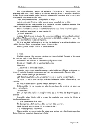 J.J. Benítez Ricky B.
Los expedicionarios acusan el esfuerzo. Empezamos a distanciarnos. Los
veteranos y los más «vivos» dudan, y alquilan los servicios de los incansables camelleros
árabes. Prosiguen el avance en las oscilantes e incómodas monturas. Y un olor acre y un
enjambre de moscas se van con ellos.
Trato de no obsesionarme. Lo importante es llegar.
Animo a mi mujer. Pero su media sonrisa queda congelada por el dolor.
Me siento ridículo. Ella sufriendo y yo pendiente de unos supuestos «seres» y de
una no menos su puesta «aparición» al estilo bíblico.
Blanca resiste bien, aunque necesita tomar aliento cada cien o doscientos pasos.
La pendiente caracolea y se va encabritando.
¿Cuándo aprenderé?
A pesar de la linterna, lo abrupto del sendero me obliga a mantener la atención en
las piedras. Afortunadamente, la cerrada oscuridad ha borrado losprecipicios que, sin
duda, nos acompañan a derecha e izquierda.
El Sinaí se pone definitivamente en pie. La pendiente se empina sin piedad. Las
rodillas tiemblan. Estoy empapado en sudor. Un poco más...
Blanca, pálida, se deja caer en el filo de la senda.
3 horas.
Espío la negrura. Y las estrellas me observan con curiosidad. Debo ser el único que
las interroga cada cinco o diez minutos.
Nadie habla. La montaña es un inmenso y angustioso jadeo.
Busco con irritación entre el fulgor de los luceros.
Me animo.
«...Dos luces en rumbo de colisión...»
«Quedan cuatro horas para el amanecer... Aún hay tiempo.» Blanca se apoya en mi
brazo. Y continúa despacio, renqueando, pero sin una sola protesta. ¡Es admirable!
Pero ¿dónde están? ¿A qué esperan?
¡Oh Dios!, lo que faltaba... En uno de los recodos se levanta un «chiringuito».
Té, agua, coca-cola, más baratijas, más vendedores de fósiles, más camellos, más
moscas...
La negrura es tan espesa que no consigo distinguir la cima.
Está decidido. No me importan las altas temperaturas. La próxima vez subiré de
día..., y en solitario.
¿Cuánto falta?
Por un momento pienso en desprenderme de la mochila. El dolor traspasa la
espalda.
Imposible saber dónde está el grupo. Me adelanta una cuerda de dóciles e
inevitables japoneses.
¿Y qué pintan éstos en el Sinaí?
No debo pensar... Sólo caminar. Sólo caminar. Sólo caminar...
Debo empezar a controlarme. No es bueno pensar...
Y el corazón protesta y con razón.
Blanca solicita un nuevo respiro. La paliza pasa factura: los músculos se agarrotan.
Cojea. Creo que ha sufrido alguna rotura fibrilar.
Página 18 de 63
 