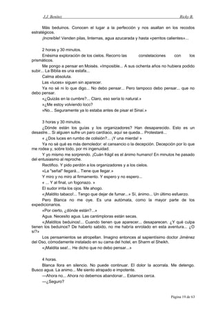 J.J. Benítez Ricky B.
Más beduinos. Conocen el lugar a la perfección y nos asaltan en los recodos
estratégicos.
¡Increíble! Venden pilas, linternas, agua azucarada y hasta «perritos calientes»...
2 horas y 30 minutos.
Enésima exploración de los cielos. Recorro las constelaciones con los
prismáticos.
Me pongo a pensar en Moisés. «Imposible... A sus ochenta años no hubiera podido
subir... La Biblia es una estafa...
Calma absoluta.
Las «luces» siguen sin aparecer.
Ya no sé ni lo que digo... No debo pensar... Pero tampoco debo pensar... que no
debo pensar.
«¿Quizás en la cumbre?... Claro, eso sería lo natural.»
»¿Me estoy volviendo loco?
»No... Seguramente ya lo estaba antes de pisar el Sinaí.»
3 horas y 30 minutos.
¿Dónde están los guías y los organizadores? Han desaparecido. Esto es un
desastre... Si alguien sufre un paro cardíaco, aquí se queda... Protestaré...
« ¿Dos luces en rumbo de colisión?... ¡Y una mierda! »
Ya no sé qué es más demoledor: el cansancio o la decepción. Decepción por lo que
me rodea y, sobre todo, por mi ingenuidad.
Y yo mismo me sorprendo. ¡Cuán frágil es el ánimo humano! En minutos he pasado
del entusiasmo al reproche.
Rectifico. Y pido perdón a los organizadores y a los cielos.
«La "señal" llegará... Tiene que llegar.»
Y miro y no miro al firmamento. Y espero y no espero...
« ... Y al final, un fogonazo. »
El sudor irrita los ojos. Me ahogo.
«¡Maldito tabaco!... Tengo que dejar de fumar...» Sí, ánimo... Un último esfuerzo.
Pero Blanca no me oye. Es una autómata, como la mayor parte de los
expedicionarios.
«Por cierto, ¿dónde están?...»
Agua. Necesito agua. Las cantimploras están secas.
«¡Malditos beduinos!... Cuando tienen que aparecer... desaparecen. ¿Y qué culpa
tienen los beduinos? De haberlo sabido, no me habría enrolado en esta aventura... ¿O
sí?»
Los pensamientos se atropellan. Imagino entonces al sapientísimo doctor Jiménez
del Oso, cómodamente instalado en su cama del hotel, en Sharm el Sheikh.
«¡Maldita sea!... He dicho que no debo pensar...»
4 horas.
Blanca llora en silencio. No puede continuar. El dolor la acorrala. Me detengo.
Busco agua. La animo... Me siento atrapado e impotente.
—Ahora no... Ahora no debemos abandonar... Estamos cerca.
—¿Seguro?
Página 19 de 63
 