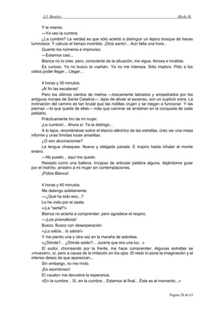 J.J. Benítez Ricky B.
Y le miento.
—Ya veo la cumbre.
¿La cumbre? La verdad es que sólo acierto a distinguir un lejano bosque de haces
luminosos. Y calculo el tiempo invertido. ¡Dios santo!... Aún falta una hora...
Guardo los números e improviso.
—Estamos casi...
Blanca no lo cree, pero, consciente de la situación, me sigue, llorosa e inválida.
Es curioso. Ya no busco la «señal». Ya no me interesa. Sólo imploro. Pido a los
cielos poder llegar... Llegar...
4 horas y 30 minutos.
¡Al fin las escaleras!
Pero los últimos cientos de metros —toscamente labrados y empedrados por los
antiguos monjes de Santa Catalina—, lejos de aliviar el ascenso, son un suplicio extra. La
inclinación del camino es tan brutal que las rodillas crujen y se niegan a funcionar. Y las
piernas —lo que queda de ellas— más que caminar se arrastran en la conquista de cada
peldaño.
Prácticamente tiro de mi mujer.
¡La cumbre!... Ahora sí. Ya la distingo...
A lo lejos, recortándose sobre el blanco eléctrico de las estrellas, creo ver una masa
informe y unas tímidas luces amarillas.
¿O son alucinaciones?
La lengua chasquea. Nueva y obligada parada. E inspiro hasta inhalar el monte
entero.
—No puedo... aquí me quedo.
Resoplo como una ballena. Incapaz de articular palabra alguna, dejándome guiar
por el instinto, arrastro a mi mujer sin contemplaciones.
¡Pobre Blanca!
4 horas y 40 minutos.
Me detengo súbitamente.
—¿Qué ha sido eso...?
Lo he visto por el oeste.
«¡La "señal"!»
Blanca no acierta a comprender, pero agradece el respiro.
—¡Los prismáticos!
Busco. Busco con desesperación.
«¡Lo sabía... lo sabía!»
Y me pierdo una y otra vez en la maraña de estrellas.
«¿Dónde?... ¿Dónde están?... Juraría que era una luz...»
El sudor, chorreando por la frente, me hace comprender. Algunas estrellas se
«mueven», sí, pero a causa de la irritación en los ojos. El resto lo pone la imaginación y el
intenso deseo de que aparezcan...
Sin embargo, no me rindo.
¡Es asombroso!
El «susto» me devuelve la esperanza.
«En la cumbre... Sí, en la cumbre... Estamos al final... Éste es el momento...»
Página 20 de 63
 