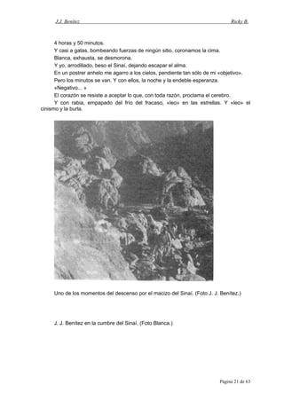 J.J. Benítez Ricky B.
4 horas y 50 minutos.
Y casi a gatas, bombeando fuerzas de ningún sitio, coronamos la cima.
Blanca, exhausta, se desmorona.
Y yo, arrodillado, beso el Sinaí, dejando escapar el alma.
En un postrer anhelo me agarro a los cielos, pendiente tan sólo de mi «objetivo».
Pero los minutos se van. Y con ellos, la noche y la endeble esperanza.
«Negativo... »
El corazón se resiste a aceptar lo que, con toda razón, proclama el cerebro.
Y con rabia, empapado del frío del fracaso, «leo» en las estrellas. Y «leo» el
cinismo y la burla.
Uno de los momentos del descenso por el macizo del Sinaí. (Foto J. J. Benítez.)
J. J. Benítez en la cumbre del Sinaí. (Foto Blanca.)
Página 21 de 63
 
