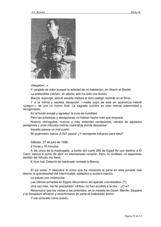 J.J. Benítez Ricky B.
«Negativo...»
Y cargado de dolor busqué la soledad de mi habitación, en Sharm el Sheikh.
La pretendida «señal», en efecto, sólo ha sido una ilusión.
Blanca, supongo, asoció aquella tristeza al duro castigo recibido en el Sinaí.
Y a la íntima y secreta decepción —nadie supo de este en apariencia infantil
«juego»— se une un horror final. La sagrada cumbre es todo menos solemnidad y
recogimiento.
En el fondo encajé y agradecí la cura de humildad.
Pero las sorpresas y decepciones no habían hecho más que empezar.
Nuevos chiringuitos, nuevos y más ardientes vendedores, cientos de agotados
peregrinos y unos ridículos metros cuadrados donde descansar.
Aquello parece un mal sueño.
Mi podómetro marca ¡5.521 pasos! ¿Y semejante esfuerzo para esto?
Sábado, 27 de julio de 1996.
6 horas y 10 minutos.
A las cinco de la madrugada, a bordo del vuelo 266 de Egypt Air con destino a El
Cairo, estuve a punto de abrir mi atormentado corazón. Pero, lo confieso, un espantoso
sentido del ridículo me frenó.
E hice mal. Debería de habérselo contado a Blanca.
El sol avisa. Y descubre lo único que ha merecido la pena en esta jornada casi
eterna: la grandiosidad del interminable, epiléptico y austero macizo.
Lo saludo con melancolía.
Las últimas jornadas en Egipto discurrieron sin apenas «novedades» (?).
Una vez más, me he precipitado. «Ellos» no han acudido a la cita... ¿O sí?
Reconozco que las visitas a las pirámides, en la meseta de Gizeh, Menfis, Saqqara
y el Serapeum aliviaron y reconfortaron en parte el malparado ánimo.
Y me consuelo como puedo.
Página 22 de 63
 