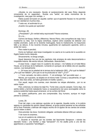 J.J. Benítez Ricky B.
«Quizás no era necesario. Quizás el esclarecimiento del caso Ricky depende
únicamente de mi sagacidad... Quizás una "señal', en estos momentos de la
investigación, sea jugar con ventaja...»
Había puesto tal ilusión en aquella «señal» que el aparente fracaso no me permitió
ver con claridad en muchos días…
Y esta vez, el autómata fui yo.
¡Cuánto me queda por aprender!
Domingo, 28.
¿Precipitado? ¿En verdad estoy equivocado? Nueva sorpresa.
Sí y no...
Camino de Keops, Kefrén y Mikerinos, Nieves Pérez, otra compañera de viaje, fue a
mostrarme su reloj. Con la lógica extrañeza, explicó cómo acababa de detectar una
insólita anomalía. Justo en la reciente madrugada, hacia la medianoche, la maquinaria
falló y se detuvo. A los noventa minutos, igualmente sin explicación aparente, echó a
andar de nuevo.
Pero nadie lo percibió.
Como es habitual, este torpe investigador no caería en la cuenta de lo sucedido en
Egipto hasta mucho después.
Sinceramente, no tengo arreglo...
Aquel descenso fue uno de los capítulos más amargos de esta desconcertante e
irrepetible historia. Me sentía ridículo. Defraudado. Abandonado...
A esas horas —según reza mi cuaderno de campo— me hallaba en el hotel Mena
House, en la terraza de la habitación, rumiando el «porqué» de la fallida cita con aquellos
«seres». Leo textualmente:
«...24 horas (en la soledad de la terraza de la habitación 262). ¿Por qué he fallado?
¿Por qué han fallado? ¿Por qué no se ha producido la "cita"? ¿O sí?
» 1 hora: cansado, me retiro a dormir... Y, sin embargo, "sé" que están aquí...»
Nieves, por supuesto, se alojaba en el mismo hotel. Curiosa y casualmente, el lugar
donde, diez días antes, se había generado el insólito «pacto»...
Con aquél, según mis cuentas, eran dieciséis los relojes afectados... por no se
sabía «qué».
Pero, entonces, la noticia me dejó frío. Tomé nota y asunto zanjado. Como digo, me
sentía dolido y terminé resbalando hacia un escepticismo tan poco aconsejable como la
postura sostenida hasta aquel amanecer, en la cumbre del Sinaí.
No quiero justificarme, pero era comprensible. Soy humano, aunque mi mujer
piense lo contrario...
Lunes, 29.
Final del viaje y una sabrosa «guinda» en la agenda. Aquella noche, si la policía
egipcia no cambiaba de opinión (léase dólares), el grupo podría penetrar en las entrañas
de la Gran Pirámide y disfrutar del mágico recinto sin el agobio de los cientos de turistas
que la visitan a diario.
Hora prevista: las doce. Condición obligada: veintisiete dólares USA por cabeza.
Y de nuevo la sorpresa...
Leo en el cuaderno de «bitácora»:
«…Durante el recorrido por los túneles del fascinante Serapeum —siendo las
dieciséis horas— una familiar y vieja "sensación" (?) me asalta junto a uno de los
gigantescos y supuestos "sarcófagos"...
Página 23 de 63
 