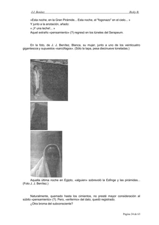 J.J. Benítez Ricky B.
»Esta noche, en la Gran Pirámide... Esta noche, el "fogonazo" en el cielo... »
Y junto a la anotación, añado:
« ¡Y una leche!... »
Aquel extraño «pensamiento» (?) regresó en los túneles del Serapeum.
En la foto, de J. J. Benítez, Blanca, su mujer, junto a uno de los veinticuatro
gigantescos y supuestos «sarcófagos». (Sólo la tapa, pesa diecinueve toneladas.)
Aquella última noche en Egipto, «alguien» sobrevoló la Esfinge y las pirámides...
(Foto J. J. Benítez.)
Naturalmente, quemado hasta los cimientos, no presté mayor consideración al
súbito «pensamiento» (?). Pero, «enfermo» del dato, quedó registrado.
¿Otra broma del subconsciente?
Página 24 de 63
 