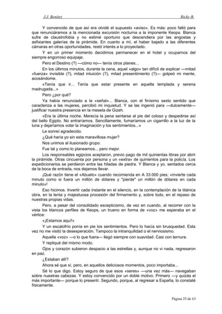J.J. Benítez Ricky B.
Y convencido de que así era olvidé el supuesto «aviso». Es más: poco faltó para
que renunciáramos a la mencionada excursión nocturna a la imponente Keops. Blanca
sufre de claustrofobia y no estimé oportuno que descendiera por las angostas y
asfixiantes galerías de la pirámide. En cuanto a mí, el haber bajado a las diferentes
cámaras en otras oportunidades, restó interés a lo proyectado.
Y en un primer momento decidimos permanecer en el hotel y ocuparnos del
siempre engorroso equipaje.
Pero el Destino (?) —cómo no— tenía otros planes...
En los últimos minutos, durante la cena, aquel «algo» tan difícil de explicar —mitad
«fuerza» invisible (?), mitad intuición (?), mitad presentimiento (?)— golpeó mi mente,
acosándome.
«Tenía que ir... Tenía que estar presente en aquella templada y serena
madrugada...»
Pero ¿por qué?
Ya había renunciado a la «señal»... Blanca, con el finísimo sexto sentido que
caracteriza a las mujeres, percibió mi inquietud. Y se las ingenió para —dulcemente—
justificar nuestra presencia en la meseta de Gizeh.
«Era la última noche. Merecía la pena sentarse al pie del coloso y despedirse así
del bello Egipto. No entraríamos. Sencillamente, fumaríamos un cigarrillo a la luz de la
luna y dejaríamos volar la imaginación y los sentimientos...»
Le sonreí agradecido.
¿Qué haría yo sin esta maravillosa mujer?
Nos unimos al ilusionado grupo.
Fue tal y como lo planeamos... pero mejor.
Los responsables egipcios aceptaron, previo pago de mil quinientas libras por abrir
la pirámide. Otras cincuenta por persona y un «extra» de quinientos para la policía. Los
expedicionarios se perdieron entre las hiladas de piedra. Y Blanca y yo, sentados cerca
de la boca de entrada, nos dejamos llevar.
¡Qué razón tiene el «Abuelo» cuando recomienda en A 33.000 pies; «invierte cada
minuto como si fuera un millón de dólares y "pierde" un millón de dólares en cada
minuto»!
Eso hicimos. Invertir cada instante en el silencio, en la contemplación de la titánica
obra, en la lenta y majestuosa procesión del firmamento y, sobre todo, en el repaso de
nuestras propias vidas.
Pero, a pesar del consolidado escepticismo, de vez en cuando, al recorrer con la
vista los blancos perfiles de Keops, un trueno en forma de «voz» me esperaba en el
vértice:
«¡Estamos aquí!»
Y un escalofrío ponía en pie los sentimientos. Pero lo hacía sin brusquedad. Esta
vez no me visitó la desesperación. Tampoco la intranquilidad o el nerviosismo.
Aquella «voz» —o lo que fuera— llegó siempre con suavidad. Casi con ternura.
Y repliqué del mismo modo.
Ojos y corazón subieron despacio a las estrellas y, aunque no vi nada, regresaron
en paz.
¿Estaban allí?
Ahora sé que sí, pero, en aquellos deliciosos momentos, poco importaba...
Sé lo que digo. Estoy seguro de que esos «seres» —una vez más— navegaban
sobre nuestras cabezas. Y estoy convencido por un doble motivo. Primero —y quizás el
más importante— porque lo presentí. Segundo, porque, al regresar a España, lo constaté
físicamente.
Página 25 de 63
 