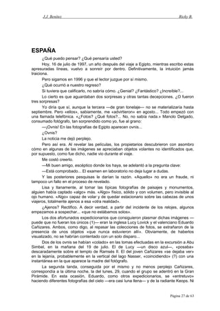 J.J. Benítez Ricky B.
ESPAÑA
¿Qué puedo pensar? ¿Qué pensaría usted?
Hoy, 16 de julio de 1997, un año después del viaje a Egipto, mientras escribo estas
apresuradas líneas, vuelvo a sonreír por dentro. Definitivamente, la intuición jamás
traiciona.
Pero sigamos en 1996 y que el lector juzgue por sí mismo.
¿Qué ocurrió a nuestro regreso?
Si tuviera que calificarlo, no sabría cómo. ¿Genial? ¿Fantástico? ¿Increíble?...
Lo cierto es que aguardaban dos sorpresas y otras tantas decepciones. ¿O fueron
tres sorpresas?
Yo diría que sí, aunque la tercera —de gran tonelaje— no se materializaría hasta
septiembre. Pero «ellos», sabiamente, me «advirtieron» en agosto... Todo empezó con
una llamada telefónica. «¿Fotos? ¿Qué fotos?... No, no sabía nada.» Manolo Delgado,
consumado fotógrafo, tan sorprendido como yo, fue al grano:
—¡Ovnis! En las fotografías de Egipto aparecen ovnis...
¿Ovnis?
La noticia me dejó perplejo.
Pero así era. Al revelar las películas, los propietarios descubrieron con asombro
cómo en algunas de las imágenes se apreciaban objetos volantes no identificados que,
por supuesto, como fue dicho, nadie vio durante el viaje.
Me costó creerlo.
—Mi buen amigo, escéptico donde los haya, se adelantó a la pregunta clave:
—Está comprobado... El examen en laboratorio no deja lugar a dudas.
Y las posteriores pesquisas le darían la razón. «Aquello» no era un fraude, ni
tampoco un fallo en el proceso de revelado.
Lisa y llanamente, al tomar las típicas fotografías de paisajes y monumentos,
alguien había captado «algo» más. «Algo» físico, sólido y con volumen, pero invisible al
ojo humano. «Algo» capaz de volar y de quedar estacionario sobre las cabezas de unos
viajeros, totalmente ajenos a esa «otra realidad».
¿Ajenos? Rectifico. A decir verdad, a partir del incidente de los relojes, algunos
empezamos a sospechar... «que no estábamos solos».
Los dos afortunados expedicionarios que consiguieron plasmar dichas imágenes —
puede que no fueran los únicos (1)— eran la inglesa Lucy Lovick y el valenciano Eduardo
Cañizares. Ambos, como digo, al repasar las colecciones de fotos, se extrañaron de la
presencia de unos objetos «que nunca estuvieron allí». Obviamente, de haberlos
visualizado, no se habrían contentado con un solo disparo...
Dos de los ovnis se habían «colado» en las tomas efectuadas en la excursión a Abu
Simbel, en la mañana del 19 de julio. El de Lucy —un disco azul—, «posaba»
descaradamente sobre el templo de Ramsés II. El del joven Cañizares «se dejaba ver»
en la lejanía, probablemente en la vertical del lago Nasser, «coincidiendo» (?) con una
instantánea en la que aparece la madre del fotógrafo.
La segunda tanda, conseguida por el mismo y no menos perplejo Cañizares,
correspondía a la última noche, la del lunes, 29, cuando el grupo se adentró en la Gran
Pirámide. En esta ocasión, Eduardo, como otros expedicionarios, se «entretuvo»
haciendo diferentes fotografías del cielo —era casi luna llena— y de la radiante Keops. Ni
Página 27 de 63
 