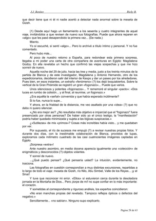 J.J. Benítez Ricky B.
que decir tiene que ni él ni nadie acertó a detectar nada anormal sobre la meseta de
Gizeh.
(1) Desde aquí hago un llamamiento a los sesenta y cuatro integrantes de aquel
viaje, invitándolos a que revisen de nuevo sus fotografías. Puede que ahora reparen en
«algo» que les pasó desapercibido la primera vez... (De nada.)
Miento.
Yo sí escuché, sí sentí «algo»... Pero lo archivé a título íntimo y personal. Y no fue
comentado.
Pero hubo más...
Al poco de nuestro retorno a España, para redondear esta primera sorpresa,
llegaba a mi poder una carta de otra compañera de aventuras en Egipto: Magdalena
Godoy. En ella revelaba un hecho que confirmó las viejas sospechas y que me hizo
sonreír de nuevo.
Aquella noche del 29 de julio, hacia las tres y media, justo a los treinta minutos de la
partida de Blanca y de este investigador, Magdalena y Antonio Hernando, otro de los
expedicionarios, decidieron salir del interior de Keops y dar un paseo por los alrededores.
Pues bien, en esos instantes, un extraño «fenómeno» (?) los dejó boquiabiertos. Sobre la
vertical de la Gran Pirámide se registró un gran «fogonazo»... Puede que varios.
Unos silenciosos y potentes «fogonazos»... Y rememoré el singular «pacto»: «Dos
luces en rumbo de colisión... y al final, al reunirse, un fogonazo.»
¿Era aquélla la «señal» convenida y que había esperado inútilmente?
Si lo fue, nunca lo supe...
Y ahora, en la frialdad de la distancia, me veo asaltado por una «idea» (?) que no
debo ni quiero silenciar.
«¿No era mejor así? ¿No resultaba más objetivo e imparcial que el "fogonazo" fuera
presenciado por otras personas? De haber sido yo el único testigo, la "manifestación"
podría haber quedado minimizada y sujeta a las lógicas suspicacias.»
¿«Sutilezas» de mis «primos»? Cosas más increíbles había visto... y me quedaban
por ver.
Por supuesto, el río de sucesos me empujó (?) a revisar nuestras propias fotos. Y
durante dos días, con la inestimable colaboración de Blanca, provistos de lupas,
exploramos cada milímetro cuadrado de las casi cuatrocientas imágenes captadas en
Egipto.
¡Sorpresa «extra»!
Ante nuestro asombro, en media docena aparecía igualmente una «colección» de
enigmáticos y desconocidos (?) objetos volantes.
Y sonreí de nuevo.
...¿Qué puedo pensar? ¿Qué pensaría usted? La intuición, evidentemente, no
traiciona.
Las fotografías en cuestión correspondían a muy distintas excursiones, repartidas a
lo largo de todo el viaje: meseta de Gizeh, río Nilo, Abu Simbel, Valle de los Reyes... ¡y el
Sinaí!
Y tuve que reconocer mi error. «Ellos» sí estuvieron cerca durante la desoladora
jornada en la Montaña de Dios... Pero ¡torpe de mí! no supe confiar en lo más importante:
el corazón.
Y sometidas al correspondiente y riguroso análisis, los expertos coincidieron:
«No eran manchas propias del revelado. Tampoco reflejos ópticos o defectos del
negativo.»
Sencillamente... «no sabían». Ninguno supo explicarlo.
Página 28 de 63
 