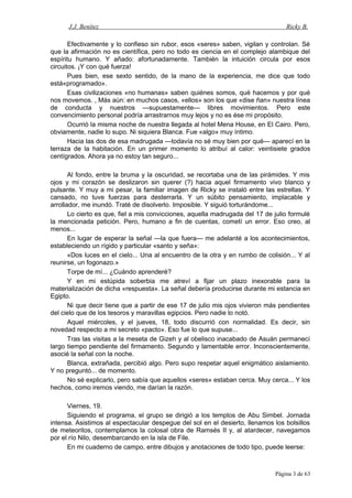 J.J. Benítez Ricky B.
Efectivamente y lo confieso sin rubor, esos «seres» saben, vigilan y controlan. Sé
que la afirmación no es científica, pero no todo es ciencia en el complejo alambique del
espíritu humano. Y añado: afortunadamente. También la intuición circula por esos
circuitos. ¡Y con qué fuerza!
Pues bien, ese sexto sentido, de la mano de la experiencia, me dice que todo
está«programado».
Esas civilizaciones «no humanas» saben quiénes somos, qué hacemos y por qué
nos movemos. , Más aún: en muchos casos, «ellos» son los que «dise ñan» nuestra línea
de conducta y nuestros —supuestamente— libres movimientos. Pero este
convencimiento personal podría arrastrarnos muy lejos y no es ése mi propósito.
Ocurrió la misma noche de nuestra llegada al hotel Mena House, en El Cairo. Pero,
obviamente, nadie lo supo. Ni siquiera Blanca. Fue «algo» muy íntimo.
Hacia las dos de esa madrugada —todavía no sé muy bien por qué— aparecí en la
terraza de la habitación. En un primer momento lo atribuí al calor: veintisiete grados
centígrados. Ahora ya no estoy tan seguro...
Al fondo, entre la bruma y la oscuridad, se recortaba una de las pirámides. Y mis
ojos y mi corazón se deslizaron sin querer (?) hacia aquel firmamento vivo blanco y
pulsante. Y muy a mi pesar, la familiar imagen de Ricky se instaló entre las estrellas. Y
cansado, no tuve fuerzas para desterrarla. Y un súbito pensamiento, implacable y
arrollador, me inundó. Traté de disolverlo. Imposible. Y siguió torturándome...
Lo cierto es que, fiel a mis convicciones, aquella madrugada del 17 de julio formulé
la mencionada petición. Pero, humano a fin de cuentas, cometí un error. Eso creo, al
menos...
En lugar de esperar la señal —la que fuera— me adelanté a los acontecimientos,
estableciendo un rígido y particular «santo y seña»:
«Dos luces en el cielo... Una al encuentro de la otra y en rumbo de colisión... Y al
reunirse, un fogonazo.»
Torpe de mí... ¿Cuándo aprenderé?
Y en mi estúpida soberbia me atreví a fijar un plazo inexorable para la
materialización de dicha «respuesta». La señal debería producirse durante mi estancia en
Egipto.
Ni que decir tiene que a partir de ese 17 de julio mis ojos vivieron más pendientes
del cielo que de los tesoros y maravillas egipcios. Pero nadie lo notó.
Aquel miércoles, y el jueves, 18, todo discurrió con normalidad. Es decir, sin
novedad respecto a mi secreto «pacto». Eso fue lo que supuse...
Tras las visitas a la meseta de Gizeh y al obelisco inacabado de Asuán permanecí
largo tiempo pendiente del firmamento. Segundo y lamentable error. Inconscientemente,
asocié la señal con la noche.
Blanca, extrañada, percibió algo. Pero supo respetar aquel enigmático aislamiento.
Y no preguntó... de momento.
No sé explicarlo, pero sabía que aquellos «seres» estaban cerca. Muy cerca... Y los
hechos, como iremos viendo, me darían la razón.
Viernes, 19.
Siguiendo el programa, el grupo se dirigió a los templos de Abu Simbel. Jornada
intensa. Asistimos al espectacular despegue del sol en el desierto, llenamos los bolsillos
de meteoritos, contemplamos la colosal obra de Ramsés II y, al atardecer, navegamos
por el río Nilo, desembarcando en la isla de File.
En mi cuaderno de campo, entre dibujos y anotaciones de todo tipo, puede leerse:
Página 3 de 63
 
