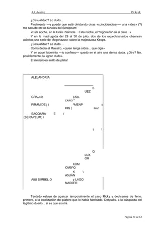 J.J. Benítez Ricky B.
¿Casualidad? Lo dudo...
Finalmente —y puede que esté olvidando otras «coincidencias»— una «idea» (?)
me sacude en los túneles del Serapeum:
«Esta noche, en la Gran Pirámide... Esta noche, el "fogonazo" en el cielo...»
Y en la madrugada del 29 al 30 de julio, dos de los expedicionarios observan
atónitos una serie de «fogonazos» sobre la majestuosa Keops.
¿Casualidad? Lo dudo…
Como decía el Maestro, «quien tenga oídos... que oiga»
Y en aquel laberinto —lo confieso— quedó en el aire una densa duda. ¿Otra? No,
posiblemente, la «gran duda».
El misterioso anillo de plata!
ALEJANDRÍA
S
UEZ
GRAN4fc )L5EL
CAIRO *
PIRÁMIDE j t ^MENP
HIS (
S
INA!
SAQQARA E /
(SERAPEUM) /
1 
Q
LUX
OR
KOM
OMB^Q
K 
A5UÁN
A8U SIMBEL D y LAGO
NASSER
Tentado estuve de aparcar temporalmente el caso Ricky y dedicarme de lleno,
primero, a la localización del platero que lo había fabricado. Después, a la búsqueda del
legítimo dueño... si es que existía.
Página 30 de 63
 