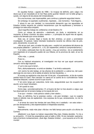 J.J. Benítez Ricky B.
En aquellas fechas —agosto de 1996— fui incapaz de definirlo, pero «algo» me
decía que el aro rescatado en el mar Rojo podía guardar relación con la bella gringa o,
quizás, con alguna de las piezas del rompecabezas.
Era una brumosa, casi imperceptible, pero continua y goteante seguridad interior.
Sin embargo, fui apartado «sutilmente». Apartado... «de momento». Todo llegaría...
Y ahora lo veo con claridad. La monumental decepción que me aguardaba en
Estados Unidos requería de «ciertos mecanismos» que me equilibraran y animaran a
proseguir en este arduo empeño.
¡Qué magnífico trabajo de «orfebrería» el del Destino (?)!
Como un «toque de atención» —destinado, sin duda, a recordarme, en su
momento, el férreo «control» de estos «seres»—, a principios de aquel mes de agosto,
recibía una llamada que nunca olvidaré.
Esta vez, el «aviso» llegó a través de Iker Jiménez, un joven y prometedor
investigador. Al parecer, había intentado localizarme durante los últimos días de julio,
pero, obviamente, no pudo ser.
«No sé por qué, pero, al saber de este caso —explicó sin percatarse del alcance de
sus propias palabras—, pensé en ti...» (!!). (En septiembre, ambos lo comprenderíamos.)
Y el noble y esforzado Iker me dio cuenta —muy por encima— de un avistamiento
ovni registrado en el pequeño pueblo de Los Villares, en la provincia de Jaén, al sur de
España.
«Otro más...», pensé.
Pues no...
Con su habitual entusiasmo, el investigador me hizo ver que aquel «encuentro
cercano» tenía algo especial.
¡Y ya lo creo que lo tenía!...
Pero, afortunadamente, no entró en detalles. Y se limitó a esbozarlo:
«Un vecino ha sido testigo, en las afueras de la población y a plena luz, del cuasi-
aterrizaje de una nave y de la salida al exterior de tres tripulantes...»
El suceso se registraría a las doce del 16 de julio. «Causalmente», el día de nuestra
partida hacia El Cairo. Pero servidor no caería en la cuenta de la «coincidencia» hasta
semanas después, cuando ocurrió lo que ocurrió...
Y tal como tengo por costumbre, tomé nota, asegurándole que me ocuparía del
asunto «a la mayor brevedad».
Y ahí quedó la cosa.
Como digo, «providencialmente» (?), el bueno de Iker no hizo alusión a «algo» que
fue observado por el anciano testigo en la cúpula del ovni.
Y es que —insisto— todo parecía «atado y bien atado»...
Ésta, en definitiva, fue la sorpresa «extra» —de gran tonelaje— que no cuajaría
hasta el referido mes de septiembre. Una sorpresa de la que, sinceramente, no me he
recuperado.
Y al tomar de nuevo las riendas del caso Ricky me vi asaltado —en este orden—
por dos decepciones y otra esperanzadora e inesperada sorpresa.
Veamos...
Naturalmente, nada más pisar «Ab-ba» me faltó tiempo para acudir a la oficina de
Correos.
¡Maldición! ¡Los Spain no habían respondido! Muy bien. Estaba decidido. Yo iría a
su encuentro... E inicié los preparativos para el salto a USA. Si era menester «peinaría»
todo el territorio norteamericano. ¡Qué digo, Estados Unidos!... ¡Los buscaría en el fin del
mundo!
Página 31 de 63
 